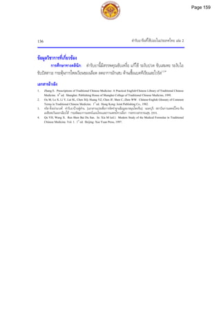 ตํารับยาจีนที่ใชบอยในประเทศไทย เลม 2
136
ขอมูลวิชาการที่เกี่ยวของ
การศึกษาทางคลินิก: ตํารับยานี้มีสรรพคุณขับเหงื่อ แกไข ระงับปวด ขับเสมหะ ระงับไอ
ขับปสสาวะ กระตุนการไหลเวียนของเลือด ลดอาการอักเสบ ตานเชื้อแบคทีเรียและไวรัส1,3,4
เอกสารอางอิง
1. Zhang E. Prescriptions of Traditional Chinese Medicine: A Practical English-Chinese Library of Traditional Chinese
Medicine. 6th
ed. Shanghai: Publishing House of Shanghai College of Traditional Chinese Medicine, 1999.
2. Ou M, Lu X, Li Y, Lai SL, Chen XQ, Huang YZ, Chen JF, Shen C, Zhen WW. Chinese-English Glossary of Common
Terms in Traditional Chinese Medicine. 1st
ed. Hong Kong: Joint Publishing Co., 1982.
3. จรัส ตั้งอรามวงศ. ตํารับยาปายตูสาน. [เอกสารแปลเพื่อการจัดทําฐานขอมูลยาสมุนไพรจีน]. นนทบุรี: สถาบันการแพทยไทย-จีน
เอเชียตะวันออกเฉียงใต กรมพัฒนาการแพทยแผนไทยและการแพทยทางเลือก กระทรวงสาธารณสุข, 2551.
4. Qu YH, Wang X. Ren Shen Bai Du San. In: Xia M (ed.). Modern Study of the Medical Formulae in Traditional
Chinese Medicine. Vol. 1. 1st
ed. Beijing: Xue Yuan Press, 1997.
Page 159
 