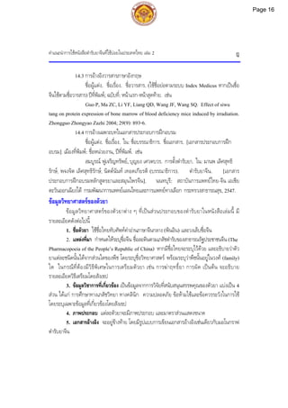 คําแนะนําการใชหนังสือตํารับยาจีนที่ใชบอยในประเทศไทย เลม 2 ฎ
14.3 การอางอิงวารสารภาษาอังกฤษ
ชื่อผูแตง. ชื่อเรื่อง. ชื่อวารสาร. (ใชชื่อยอตามระบบ Index Medicus หากเปนชื่อ
จีนใชตามชื่อวารสาร) ปที่พิมพ; ฉบับที่: หนาแรก-หนาสุดทาย. เชน
Guo P, Ma ZC, Li YF, Liang QD, Wang JF, Wang SQ. Effect of siwu
tang on protein expression of bone marrow of blood deficiency mice induced by irradiation.
Zhongguo Zhongyao Zazhi 2004; 29(9): 893-6.
14.4 การอางเฉพาะบทในเอกสารประกอบการฝกอบรม
ชื่อผูแตง. ชื่อเรื่อง. ใน: ชื่อบรรณาธิการ. ชื่อเอกสาร. [เอกสารประกอบการฝก
อบรม]. เมืองที่พิมพ: ชื่อหนวยงาน, ปที่พิมพ. เชน
สมบูรณ ฟูเจริญทรัพย, บุญยง เศวตบวร. การตั้งตํารับยา. ใน: มานพ เลิศสุทธิ
รักษ, พจงจิต เลิศสุทธิรักษ, นิตตนันท เทอดเกียรติ (บรรณาธิการ). ตํารับยาจีน. [เอกสาร
ประกอบการฝกอบรมหลักสูตรยาและสมุนไพรจีน]. นนทบุรี: สถาบันการแพทยไทย-จีน เอเชีย
ตะวันออกเฉียงใต กรมพัฒนาการแพทยแผนไทยและการแพทยทางเลือก กระทรวงสาธารณสุข, 2547.
ขอมูลวิทยาศาสตรของตัวยา
ขอมูลวิทยาศาสตรของตัวยาตาง ๆ ที่เปนสวนประกอบของตํารับยาในหนังสือเลมนี้ มี
รายละเอียดดังตอไปนี้
1. ชื่อตัวยา ใชชื่อไทยทับศัพทคําอานภาษาจีนกลาง (พินอิน) และวงเล็บชื่อจีน
2. แหลงที่มา กําหนดใหระบุชื่อจีน ชื่อละตินตามเภสัชตํารับของสาธารณรัฐประชาชนจีน (The
Pharmacopoeia of the People’s Republic of China) หากมีชื่อไทยจะระบุไวดวย และอธิบายวาตัว
ยาแตละชนิดนั้นไดจากสวนใดของพืช โดยระบุชื่อวิทยาศาสตร พรอมระบุวาพืชนั้นอยูในวงศ (family)
ใด ในกรณีที่ตองมีวิธีพิเศษในการเตรียมตัวยา เชน การฆาฤทธิ์ยา การผัด เปนตน จะอธิบาย
รายละเอียดวิธีเตรียมโดยสังเขป
3. ขอมูลวิชาการที่เกี่ยวของ เปนขอมูลจากการวิจัยที่สนับสนุนสรรพคุณของตัวยา แบงเปน 4
สวน ไดแก การศึกษาทางเภสัชวิทยา ทางคลินิก ความปลอดภัย ขอหามใชและขอควรระวังในการใช
โดยระบุเฉพาะขอมูลที่เกี่ยวของโดยสังเขป
4. ภาพประกอบ แตละตัวยาจะมีภาพประกอบ และมาตราสวนแสดงขนาด
5. เอกสารอางอิง จะอยูขางทาย โดยมีรูปแบบการเขียนเอกสารอางอิงเชนเดียวกับมอโนกราฟ
ตํารับยาจีน
Page 16
 