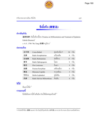 ตํารับยาระบายความรอน: ชิงอิ๋งทัง 137
ชิงอิ๋งทัง (清营汤)
ตําราตนตํารับ
温病条辨 เวินปงเถียวเปยน (Treatise on Differentiation and Treatment of Epidemic
Febrile Diseases)1
« ค.ศ. 1798 Wu Tang (吴瑭 หวูถัง) »2
ประกอบดวย
水牛角 Cornu Bubali สุยหนิวเจี่ยว* 30 กรัม
玄参 Radix Scrophulariae เสฺวียนเซิน 9 กรัม
生地黄 Radix Rehmanniae เซิงตี้หวง 15 กรัม
麦冬 Radix Ophiopogonis ไมตง 9 กรัม
银花 Flos Lonicerae อิ๋นฮวา 9 กรัม
连翘 Fructus Forsythiae เหลียนเฉียว 6 กรัม
黄连 Rhizoma Coptidis หวงเหลียน 5 กรัม
竹叶心 Herba Lophatheri จูเยี่ยซิน 3 กรัม
丹参 Radix Salviae Miltiorrhizae ตันเซิน 6 กรัม
วิธีใช
ตมเอาน้ําดื่ม1,3
การออกฤทธิ์
ขับพิษรอนจากอิ๋งชี่ เสริมอิน ชวยใหเลือดหมุนเวียนดี1,3
___________________________________________
* ตํารับเดิมใช ซีเจี่ยว (犀角 นอแรด)2กรัม ปจจุบันใช สุยหนิวเจี่ยว(水牛角 เขาควาย) 30กรัม ทดแทน เนื่องจากแรดเปนสัตวสงวน
Page 160
 