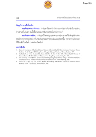 ตํารับยาจีนที่ใชบอยในประเทศไทย เลม 2
142
ขอมูลวิชาการที่เกี่ยวของ
การศึกษาทางเภสัชวิทยา: ตํารับยานี้มีฤทธิ์ลดไขและลดพิษจากท็อกซินในกระตาย
ตานอักเสบในหนูขาว ยับยั้งเชื้อราและแบคทีเรียหลายชนิดในหลอดทดลอง4
การศึกษาทางคลินิก: ตํารับยานี้มีสรรพคุณบรรเทาอาการอักเสบ ลดไข เพิ่มภูมิตานทาน
ชวยใหการทํางานของหัวใจดีขึ้น กระตุนใหระบบการไหลเวียนของเลือดดีขึ้น รักษาอาการเลือดออก
ใตผิวหนังที่ขึ้นเปนจ้ํา ๆ และชวยหามเลือด4
เอกสารอางอิง
1. Zhang E. Prescriptions of Traditional Chinese Medicine: A Practical English-Chinese Library of Traditional Chinese
Medicine. 6th
ed. Shanghai: Publishing House of Shanghai College of Traditional Chinese Medicine, 1999.
2. Ou M, Lu X, Li Y, Lai SL, Chen XQ, Huang YZ, Chen JF, Shen C, Zhen WW. Chinese-English Glossary of
Common Terms in Traditional Chinese Medicine. 1st
ed. Hong Kong: Joint Publishing Co., 1982.
3. จรัส ตั้งอรามวงศ. ตํารับยาชิงอิ๋งทัง. [เอกสารแปลเพื่อการจัดทําฐานขอมูลยาสมุนไพรจีน]. นนทบุรี: สถาบันการแพทยไทย-จีน
เอเชียตะวันออกเฉียงใต กรมพัฒนาการแพทยแผนไทยและการแพทยทางเลือก กระทรวงสาธารณสุข, 2551.
4. Liu JG, Wu F. Qing Ying Tang. In: Xia M (ed.). Modern Study of the Medical Formulae in Traditional Chinese
Medicine. Vol. 1. 1st
ed. Beijing: Xue Yuan Press, 1997.
Page 165
 