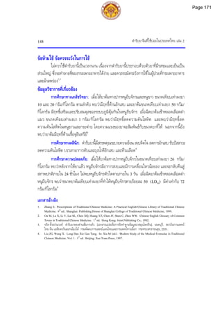 ตํารับยาจีนที่ใชบอยในประเทศไทย เลม 2
148
ขอหามใช ขอควรระวังในการใช
ไมควรใชตํารับยานี้เปนเวลานาน เนื่องจากตํารับยานี้ประกอบดวยตัวยาที่มีรสขมและเย็นเปน
สวนใหญ ซึ่งจะทําลายชี่ของกระเพาะอาหารไดงาย และควรระมัดระวังการใชในผูปวยที่กระเพาะอาหาร
และมามพรอง1,3
ขอมูลวิชาการที่เกี่ยวของ
การศึกษาทางเภสัชวิทยา: เมื่อใหยาตมทางปากหนูถีบจักรและหนูขาว ขนาดเทียบเทาผงยา
10 และ 20 กรัม/กิโลกรัม ตามลําดับ พบวามีฤทธิ์ตานอักเสบ และยาตมขนาดเทียบเทาผงยา 50 กรัม/
กิโลกรัม มีฤทธิ์เสริมและปรับสมดุลของระบบภูมิคุมกันในหนูถีบจักร เมื่อฉีดยาตมเขาหลอดเลือดดํา
แมว ขนาดเทียบเทาผงยา 1 กรัม/กิโลกรัม พบวามีฤทธิ์ลดความดันโลหิต และพบวามีฤทธิ์ลด
ความดันโลหิตในหนูขาวและกระตาย โดยความแรงของยาจะสัมพันธกับขนาดยาที่ให นอกจากนี้ยัง
พบวายาตมมีฤทธิ์ตานเชื้อจุลินทรีย4
การศึกษาทางคลินิก: ตํารับยานี้มีสรรพคุณระบายความรอน สงบจิตใจ ลดการอักเสบ ขับปสสาวะ
ลดความดันโลหิต บรรเทาอาการตับและถุงน้ําดีอักเสบ และหามเลือด4
การศึกษาความปลอดภัย: เมื่อใหยาตมทางปากหนูถีบจักรในขนาดเทียบเทาผงยา 26 กรัม/
กิโลกรัม พบวาหลังจากใหยาแลว หนูถีบจักรมีอาการสงบและมีการเคลื่อนไหวนอยลง และจะกลับคืนสู
สภาพปกติภายใน 24 ชั่วโมง ไมพบหนูถีบจักรตัวใดตายภายใน 3 วัน เมื่อฉีดยาตมเขาหลอดเลือดดํา
หนูถีบจักร พบวาขนาดยาตมเทียบเทาผงยาที่ทําใหหนูถีบจักรตายรอยละ 50 (LD50) มีคาเทากับ 72
กรัม/กิโลกรัม4
เอกสารอางอิง
1. Zhang E. Prescriptions of Traditional Chinese Medicine: A Practical English-Chinese Library of Traditional Chinese
Medicine. 6th
ed. Shanghai: Publishing House of Shanghai College of Traditional Chinese Medicine, 1999.
2. Ou M, Lu X, Li Y, Lai SL, Chen XQ, Huang YZ, Chen JF, Shen C, Zhen WW. Chinese-English Glossary of Common
Terms in Traditional Chinese Medicine. 1st
ed. Hong Kong: Joint Publishing Co., 1982.
3. จรัส ตั้งอรามวงศ. ตํารับยาหลงตานเซี่ยกานทัง. [เอกสารแปลเพื่อการจัดทําฐานขอมูลยาสมุนไพรจีน]. นนทบุรี: สถาบันการแพทย
ไทย-จีน เอเชียตะวันออกเฉียงใต กรมพัฒนาการแพทยแผนไทยและการแพทยทางเลือก กระทรวงสาธารณสุข, 2551.
4. Liu JG, Wang X. Long Dan Xie Gan Tang. In: Xia M (ed.). Modern Study of the Medical Formulae in Traditional
Chinese Medicine. Vol. 1. 1st
ed. Beijing: Xue Yuan Press, 1997.
Page 171
 