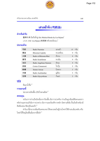 ตํารับยาระบายความรอน: เสาเหยาทัง 149
เสาเหยาทัง (芍药汤)
ตําราตนตํารับ
医学六书 อีเสวียลิ่วซู (Six Medical Books by Liu Hejian)1
« ค.ศ. 1182 Liu Hejian (刘河间 หลิวเหอเจียน)»2
ประกอบดวย
芍药 Radix Paeoniae เสาเหยา 15 กรัม
黄连 Rhizoma Coptidis หวงเหลียน 9 กรัม
大黄 Radix et Rhizoma Rhei ตาหวง 9 กรัม
黄芩 Radix Scutellariae หวงฉิน 9 กรัม
当归 Radix Angelicae Sinensis ตังกุย 9 กรัม
肉桂 Cortex Cinnamomi โรวกุย 5 กรัม
槟榔 Semen Arecae ปงหลาง 5 กรัม
木香 Radix Aucklandiae มูเซียง 5 กรัม
甘草 Radix Glycyrrhizae กันเฉา 5 กรัม
วิธีใช
ตมเอาน้ําดื่ม1,3
การออกฤทธิ์
ระบายความรอนชื้น ปรับชี่ สมานเลือด1,3
สรรพคุณ
ระงับอาการถายเปนบิดเนื่องจากรอนชื้น มีอาการปวดทอง ถายเปนมูกเลือดมีสีแดงและขาว
หลังถายอุจจาระแลวมีอาการปวดถวง มีอาการแสบรอนที่ทวารหนัก ปสสาวะสีเขม ลิ้นเปนฝาเหนียวมี
สีเหลืองออน ชีพจรตึงและเร็ว1,3
ตํารับยานี้สามารถเพิ่มหรือลดขนาดยาใหเหมาะสมในผูปวยโรคลําไสอักเสบเฉียบพลัน หรือ
โรคลําไสใหญรอนชื้นเนื่องจากเชื้อบิด1,3
Page 172
 