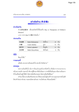 ตํารับยาระบายความรอน: เตาเชอสาน 155
เตาเชอสาน (导赤散)
ตําราตนตํารับ
小儿药证直诀 เสี่ยวเออรเหยาเจิ้งจื๋อจฺเหวีย (Key to Therapeutics of Children’s
Diseases)1
« ค.ศ. 1114 Qian Yi (钱乙 เฉียนอี่) »2
ประกอบดวย
生地黄 Radix Rehmanniae เซิงตี้หวง 18 กรัม
木通 Caulis Akebiae มูทง 12 กรัม
淡竹叶 Herba Lophatheri ตั้นจูเยี่ย 12 กรัม
生甘草 Radix Glycyrrhizae เซิงกันเฉา 6 กรัม
วิธีใช
ตมเอาน้ําดื่ม1,3
การออกฤทธิ์
เสริมอิน ระบายความรอนของหัวใจ สลายนิ่ว ขับปสสาวะ1,3
สรรพคุณ
ลดความรอนที่หัวใจ มีอาการรอนบริเวณหนาอกหรือหัวใจ หรือมีอาการกระวนกระวาย
หนาแดง คอแหง กระหายน้ํา มีความรูสึกอยากดื่มน้ําเย็นมาก ปากหรือลิ้นเปนแผล หรือความรอนจาก
หัวใจเคลื่อนยายสูลําไสเล็ก ปสสาวะขัดหรือปวดแสบ ปสสาวะเขมหรือมีสีแดง1,3
ตํารับยานี้สามารถเพิ่มหรือลดขนาดยาใหเหมาะสมในผูปวยที่การควบคุมประสาทอัตโนมัติ
ผิดปกติ ชองปากอักเสบ กระเพาะปสสาวะอักเสบ กรวยไตอักเสบ หรือนอนไมหลับ1,3
Page 178
 