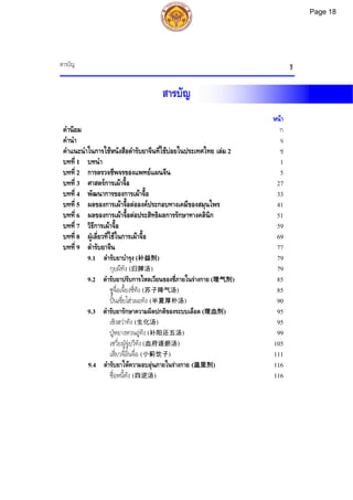 สารบัญ ฐ
สารบัญ
หนา
คํานิยม ก
คํานํา จ
คําแนะนําในการใชหนังสือตํารับยาจีนที่ใชบอยในประเทศไทย เลม 2 ช
บทที่ 1 บทนํา 1
บทที่ 2 การตรวจชีพจรของแพทยแผนจีน 5
บทที่ 3 ศาสตรการเผาจื้อ 27
บทที่ 4 พัฒนาการของการเผาจื้อ 33
บทที่ 5 ผลของการเผาจื้อตอองคประกอบทางเคมีของสมุนไพร 41
บทที่ 6 ผลของการเผาจื้อตอประสิทธิผลการรักษาทางคลินิก 51
บทที่ 7 วิธีการเผาจื้อ 59
บทที่ 8 ฝูเลี่ยวที่ใชในการเผาจื้อ 69
บทที่ 9 ตํารับยาจีน 77
9.1 ตํารับยาบํารุง (补益剂) 79
กุยผีทัง (归脾汤) 79
9.2 ตํารับยาปรับการไหลเวียนของชี่ภายในรางกาย (理气剂) 85
ซูจื่อเจี้ยงชี่ทัง (苏子降气汤) 85
ปนเซี่ยโฮวผอทัง (半夏厚朴汤) 90
9.3 ตํารับยารักษาความผิดปกติของระบบเลือด (理血剂) 95
เซิงฮวาทัง (生化汤) 95
ปูหยางหวนอูทัง (补阳还五汤) 99
เซวี่ยฝูจูยฺวีทัง (血府逐瘀汤) 105
เสี่ยวจี๋อิ๋นจื่อ (小蓟饮子) 111
9.4 ตํารับยาใหความอบอุนภายในรางกาย (温里剂) 116
ซื่อหนี้ทัง (四逆汤) 116
Page 18
 