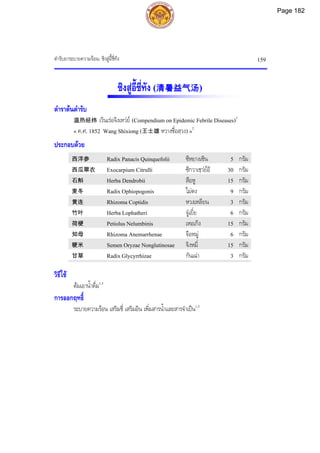 ตํารับยาระบายความรอน: ชิงสูอื้ชี่ทัง 159
ชิงสูอี้ชี่ทัง (清暑益气汤)
ตําราตนตํารับ
温热经纬 เวินเรอจิงเหวย (Compendium on Epidemic Febrile Diseases)1
« ค.ศ. 1852 Wang Shixiong (王士雄 หวางซื่อสฺวง) »2
ประกอบดวย
西洋参 Radix Panacis Quinquefolii ซีหยางเซิน 5 กรัม
西瓜翠衣 Exocarpium Citrulli ซีกวาเชฺวยอี 30 กรัม
石斛 Herba Dendrobii สือหู 15 กรัม
麦冬 Radix Ophiopogonis ไมตง 9 กรัม
黄连 Rhizoma Coptidis หวงเหลียน 3 กรัม
竹叶 Herba Lophatheri จูเยี่ย 6 กรัม
荷梗 Petiolus Nelumbinis เหอเกิง 15 กรัม
知母 Rhizoma Anemarrhenae จือหมู 6 กรัม
粳米 Semen Oryzae Nonglutinosae จิงหมี่ 15 กรัม
甘草 Radix Glycyrrhizae กันเฉา 3 กรัม
วิธีใช
ตมเอาน้ําดื่ม1,3
การออกฤทธิ์
ระบายความรอน เสริมชี่ เสริมอิน เพิ่มสารน้ําและสารจําเปน1,3
Page 182
 