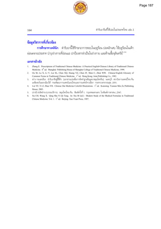 ตํารับยาจีนที่ใชบอยในประเทศไทย เลม 2
164
ขอมูลวิชาการที่เกี่ยวของ
การศึกษาทางคลินิก: ตํารับยานี้ใชรักษาอาการหอบในฤดูรอน ปอดอักเสบ ไขฤดูรอนในเด็ก
ผอนคลายประสาท บํารุงรางกายที่ออนแอ ปกปองสารจําเปนในรางกาย และตานเชื้อจุลินทรีย1,3-6
เอกสารอางอิง
1. Zhang E. Prescriptions of Traditional Chinese Medicine: A Practical English-Chinese Library of Traditional Chinese
Medicine. 6th
ed. Shanghai: Publishing House of Shanghai College of Traditional Chinese Medicine, 1999.
2. Ou M, Lu X, Li Y, Lai SL, Chen XQ, Huang YZ, Chen JF, Shen C, Zhen WW. Chinese-English Glossary of
Common Terms in Traditional Chinese Medicine. 1st
ed. Hong Kong: Joint Publishing Co., 1982.
3. สวาง กอแสงเรือง. ตํารับยาชิงสูอี้ชี่ทัง. [เอกสารแปลเพื่อการจัดทําฐานขอมูลยาสมุนไพรจีน]. นนทบุรี: สถาบันการแพทยไทย-จีน
เอเชียตะวันออกเฉียงใต กรมพัฒนาการแพทยแผนไทยและการแพทยทางเลือก กระทรวงสาธารณสุข, 2551.
4. Lin YF, Yi Z, Zhao YH. Chinese Dai Medicine Colorful Illustrations. 1st
ed. Kunming: Yunnan Min Zu Publishing
House, 2003.
5. ปราณี ชวลิตธํารง (บรรณาธิการ). สมุนไพรไทย-จีน. พิมพครั้งที่ 1. กรุงเทพมหานคร: โรงพิมพการศาสนา, 2547.
6. Xu CH, Wang X. Qing Shu Yi Qi Tang. In: Xia M (ed.). Modern Study of the Medical Formulae in Traditional
Chinese Medicine. Vol. 1. 1st
ed. Beijing: Xue Yuan Press, 1997.
Page 187
 