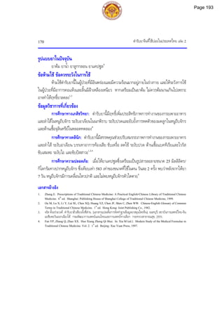 ตํารับยาจีนที่ใชบอยในประเทศไทย เลม 2
170
รูปแบบยาในปจจุบัน
ยาตม ยาน้ํา ยาลูกกลอน ยาแคปซูล4
ขอหามใช ขอควรระวังในการใช
หามใชตํารับยานี้ในผูปวยที่มีอินพรองและมีความรอนมากอยูภายในรางกาย และใหระวังการใช
ในผูปวยที่มีอาการคอแหงและลิ้นมีฝาเหลืองเหนียว หากเตรียมเปนยาตม ไมควรตมนานเกินไปเพราะ
อาจทําใหฤทธิ์ยาลดลง1,3
ขอมูลวิชาการที่เกี่ยวของ
การศึกษาทางเภสัชวิทยา: ตํารับยานี้มีฤทธิ์เพิ่มประสิทธิภาพการทํางานของกระเพาะอาหาร
และลําไสในหนูถีบจักร ระงับอาเจียนในนกพิราบ ระงับปวดและยับยั้งการหดตัวของมดลูกในหนูถีบจักร
และตานเชื้อจุลินทรียในหลอดทดลอง4
การศึกษาทางคลินิก: ตํารับยานี้มีสรรพคุณชวยปรับสมรรถภาพการทํางานของกระเพาะอาหาร
และลําไส ระงับอาเจียน บรรเทาอาการทองเสีย ขับเหงื่อ ลดไข ระงับปวด ตานเชื้อแบคทีเรียและไวรัส
ขับเสมหะ ระงับไอ และขับปสสาวะ1,3,4
การศึกษาความปลอดภัย: เมื่อใหยาแคปซูลซึ่งเตรียมเปนรูปสารละลายขนาด 25 มิลลิลิตร/
กิโลกรัมทางปากหนูถีบจักร ซึ่งเทียบเทา 583 เทาของขนาดที่ใชในคน วันละ 2 ครั้ง พบวาหลังจากใหยา
7 วัน หนูถีบจักรมีการเคลื่อนไหวปกติ และไมพบหนูถีบจักรตัวใดตาย4
เอกสารอางอิง
1. Zhang E. Prescriptions of Traditional Chinese Medicine: A Practical English-Chinese Library of Traditional Chinese
Medicine. 6th
ed. Shanghai: Publishing House of Shanghai College of Traditional Chinese Medicine, 1999.
2. Ou M, Lu X, Li Y, Lai SL, Chen XQ, Huang YZ, Chen JF, Shen C, Zhen WW. Chinese-English Glossary of Common
Terms in Traditional Chinese Medicine. 1st
ed. Hong Kong: Joint Publishing Co., 1982.
3. จรัส ตั้งอรามวงศ. ตํารับยาฮั่วเซียงเจิ้งชี่สาน. [เอกสารแปลเพื่อการจัดทําฐานขอมูลยาสมุนไพรจีน]. นนทบุรี:สถาบันการแพทยไทย-จีน
เอเชียตะวันออกเฉียงใต กรมพัฒนาการแพทยแผนไทยและการแพทยทางเลือก กระทรวงสาธารณสุข, 2551.
4. Fan YP, Zhang Q, Zhao XX. Huo Xiang Zheng Qi Shui. In: Xia M (ed.). Modern Study of the Medical Formulae in
Traditional Chinese Medicine. Vol. 2. 1st
ed. Beijing: Xue Yuan Press, 1997.
Page 193
 