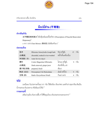ตํารับยาสลายความชื้น: ผิงเวยสาน 171
ผิงเวยสาน (平胃散)
ตําราตนตํารับ
太平惠民和剂局方 ไทผิงหุยหมินเหอจี้จฺหวีฟาง (Prescription of Peaceful Benevolent
Dispensary)1
« ค.ศ. 1151 Chen Shiwen (陈诗文 เฉินซือเหวิน) »2
ประกอบดวย
苍术
(去粗皮,
米泔浸二日)
Rhizoma Atractylodis (rough bark
discarded, soaked in rice-washed
water for two days)
ชังจู (ชฺวี่ชูผี,
หมี่กันจิ้นเหลี่ยงยื่อ)
15 กรัม
厚朴
(去粗皮,
姜汁制, 炒香)
Cortex Magnoliae Officinalis
(bark removed, ginger juice
prepared, fried)
โฮวผอ (ชฺวี่ชูผี,
เจียงจื่อจื้อ, เฉา
เซียง)
9 กรัม
陈皮 (去白) Pericarpium Citri Reticulatae เฉินผี (ชฺวี่ไป) 9 กรัม
甘草 (炒) Radix Glycyrrhizae (fried) กันเฉา (เฉา) 4 กรัม
วิธีใช
บดเปนผง รับประทานครั้งละ 3-5 กรัม ใชเซิงเจียง (ขิงแกสด) และตาเจา (พุทราจีน) ตมเปน
น้ํากระสายยารับประทาน หรือตมเอาน้ําดื่ม1,3
การออกฤทธิ์
เสริมบํารุงมาม ขับความชื้น ทําใหชี่หมุนเวียน ปรับประสานกระเพาะอาหาร1,3
Page 194
 
