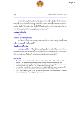 ตํารับยาจีนที่ใชบอยในประเทศไทย เลม 2
174
ตํารับยานี้ประกอบดวยชังจูเปนตัวยาหลัก มีสรรพคุณทําใหชี่ของมามขับเคลื่อนไหลเวียนและ
ขับความชื้น ตัวยาเสริม คือ โฮวผอ (ชฺวี่ชูผี, เจียงจื่อจื้อ, เฉาเซียง) ขับความชื้นและบรรเทาอาการทองอืด
แนนเฟอ เฉินผี (ชฺวี่ไป) เปนตัวยาชวย มีฤทธิ์ทําใหชี่ไหลเวียนและขับความชื้น กันเฉา (เฉา) เปนตัวยา
นําพา มีสรรพคุณประสานสวนกลางและปรับประสานตัวยาทั้งหมด1,3
รูปแบบยาในปจจุบัน
ยาผง4
ขอหามใช ขอควรระวังในการใช
หามใชตํารับยานี้ในผูปวยมามพรองหรืออินพรองชนิดไมมีความชื้นรวม หรือผูปวยที่มีลิ้นสีแดง
ฝานอย ปากขมคอแหง หรือชีพจรเตนชา1,3
ขอมูลวิชาการที่เกี่ยวของ
การศึกษาทางคลินิก: ตํารับยานี้มีสรรพคุณปรับและรักษาความผิดปกติของกลไกการทํางาน
ของกระเพาะอาหารและลําไส และขจัดน้ําสวนเกิน (ที่ทําใหเกิดความชื้น) ของรางกาย บรรเทาอาการ
เบื่ออาหารและมีกลิ่นปากในเด็ก แกโรคผิวหนังอักเสบชนิดเฉียบพลันและชนิดเรื้อรัง1,3,4
เอกสารอางอิง
1. Zhang E. Prescriptions of Traditional Chinese Medicine: A Practical English-Chinese Library of Traditional Chinese
Medicine. 6th
ed. Shanghai: Publishing House of Shanghai College of Traditional Chinese Medicine, 1999.
2. Ou M, Lu X, Li Y, Lai SL, Chen XQ, Huang YZ, Chen JF, Shen C, Zhen WW. Chinese-English Glossary of Common
Terms in Traditional Chinese Medicine. 1st
ed. Hong Kong: Joint Publishing Co., 1982.
3. สวาง กอแสงเรือง. ตํารับยาผิงเวยสาน. [เอกสารแปลเพื่อการจัดทําฐานขอมูลยาสมุนไพรจีน]. นนทบุรี: สถาบันการแพทยไทย-
จีน เอเชียตะวันออกเฉียงใต กรมพัฒนาการแพทยแผนไทยและการแพทยทางเลือก กระทรวงสาธารณสุข, 2551.
4. Fan YP, Zhang Q, Wang XD. Ping Wei San. In: Xia M (ed.). Modern Study of the Medical Formulae in Traditional
Chinese Medicine. Vol. 2. 1st
ed. Beijing: Xue Yuan Press, 1997.
Page 197
 