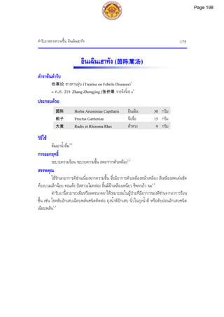 ตํารับยาสลายความชื้น: อินเฉินเฮาทัง 175
อินเฉินเฮาทัง (茵陈蒿汤)
ตําราตนตํารับ
伤寒论 ซางหานลุน (Treatise on Febrile Diseases)1
« ค.ศ. 219 Zhang Zhongjing (张仲景 จางจงจิ่ง) »2
ประกอบดวย
茵陈 Herba Artemisiae Capillaris อินเฉิน 30 กรัม
栀子 Fructus Gardeniae จือจื่อ 15 กรัม
大黄 Radix et Rhizoma Rhei ตาหวง 9 กรัม
วิธีใช
ตมเอาน้ําดื่ม1,3
การออกฤทธิ์
ระบายความรอน ระบายความชื้น ลดอาการตัวเหลือง1,3
สรรพคุณ
ใชรักษาอาการดีซานเนื่องจากความชื้น ซึ่งมีอาการตัวเหลืองหนาเหลือง สีเหลืองสดเดนชัด
ทองบวมเล็กนอย คอแหง ปสสาวะไมคลอง ลิ้นมีฝาเหลืองเหนียว ชีพจรเร็ว จม1,3
ตํารับยานี้สามารถเพิ่มหรือลดขนาดยาใหเหมาะสมในผูปวยที่มีอาการของดีซานจากอาการรอน
ชื้น เชน โรคตับอักเสบเฉียบพลันชนิดติดตอ ถุงน้ําดีอักเสบ นิ่วในถุงน้ําดี หรือตับออนอักเสบชนิด
เฉียบพลัน1,3
Page 198
 