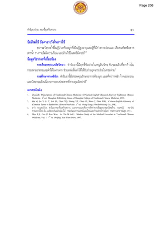 ตํารับยาถาย: หมาจื่อเหรินหวาน 183
ขอหามใช ขอควรระวังในการใช
ควรระวังการใชในผูปวยทองผูกที่เปนผูสูงอายุและผูที่มีรางกายออนแอ เลือดแหงหรือขาด
สารน้ํา รางกายไมมีความรอน และหามใชในสตรีมีครรภ1,3
ขอมูลวิชาการที่เกี่ยวของ
การศึกษาทางเภสัชวิทยา: ตํารับยานี้มีฤทธิ์ขับถายในหนูถีบจักร ขับของเสียที่ตกคางใน
กระเพาะอาหารและลําไสในคางคก ชวยหลอลื่นลําไสใหขับถายอุจจาระงายในกระตาย4
การศึกษาทางคลินิก: ตํารับยานี้มีสรรพคุณรักษาอาการทองผูก แผลที่ทวารหนัก โรคเบาหวาน
และปสสาวะเล็ดเนื่องจากระบบประสาทที่ควบคุมผิดปกติ4
เอกสารอางอิง
1. Zhang E. Prescriptions of Traditional Chinese Medicine: A Practical English-Chinese Library of Traditional Chinese
Medicine. 6th
ed. Shanghai: Publishing House of Shanghai College of Traditional Chinese Medicine, 1999.
2. Ou M, Lu X, Li Y, Lai SL, Chen XQ, Huang YZ, Chen JF, Shen C, Zhen WW. Chinese-English Glossary of
Common Terms in Traditional Chinese Medicine. 1st
ed. Hong Kong: Joint Publishing Co., 1982.
3. สวาง กอแสงเรือง. ตํารับยาหมาจื่อเหรินหวาน. [เอกสารแปลเพื่อการจัดทําฐานขอมูลยาสมุนไพรจีน]. นนทบุรี: สถาบัน
การแพทยไทย-จีน เอเชียตะวันออกเฉียงใต กรมพัฒนาการแพทยแผนไทยและการแพทยทางเลือก กระทรวงสาธารณสุข, 2551.
4. Wen LX. Ma Zi Ren Wan. In: Xia M (ed.). Modern Study of the Medical Formulae in Traditional Chinese
Medicine. Vol. 1. 1st
ed. Beijing: Xue Yuan Press, 1997.
Page 206
 