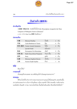 ตํารับยาจีนที่ใชบอยในประเทศไทย เลม 2
184
เวินตานทัง (温胆汤)
ตําราตนตํารับ
三因极一病证方论 ซานอินจี๋-ปงเจิ้งฟางลุน (Prescriptions Assigned to the Three
Categories of Pathogenic Factors of Diseases)1
« ค.ศ. 1174 Chen Yan (陈言 เฉินเอี๋ยน) »2
ประกอบดวย
半夏 Rhizoma Pinelliae ปนเซี่ย 6 กรัม
竹茹 Caulis Bambusae in Taenia จูหรู 6 กรัม
枳实 (面炒) Fructus Aurantii Immaturus
(powder-fried)
จื่อสือ
(เมี่ยนเฉา)
6 กรัม
陈皮 Pericarpium Citri Reticulatae เฉินผี 9 กรัม
甘草 (炙) Radix Glycyrrhizae Praeparata กันเฉา (จื้อ) 3 กรัม
茯苓 Poria ฝูหลิง 5 กรัม
生姜 Rhizoma Zingiberis Recens เซิงเจียง 5 แวน
大枣 Fructus Ziziphi Jujubae ตาเจา 1 ผล
วิธีใช
ตมเอาน้ําดื่ม1,3
การออกฤทธิ์
ปรับสมดุลชี่ สลายเสมหะ ระบายพิษในถุงน้ําดี ปรับสมดุลกระเพาะอาหาร1,3
สรรพคุณ
ใชรักษาโรคที่เกี่ยวกับการทํางานของกระเพาะอาหารและถุงน้ําดีไมสมดุลกัน เสมหะรอนขึ้น
รบกวนสวนบนของรางกาย มีอาการเวียนศีรษะ อาเจียน หงุดหงิด ใจสั่น ออนเพลีย กระสับกระสาย
นอนไมหลับ เปนลมชัก ปากขม กระหายน้ําเล็กนอย ลิ้นเปนฝาเหลืองเหนียว ชีพจรลื่นเร็วหรือตึงเร็ว1,3
Page 207
 