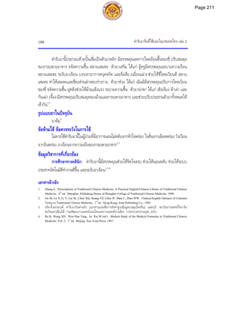 ตํารับยาจีนที่ใชบอยในประเทศไทย เลม 2
188
ตํารับยานี้ประกอบดวยปนเซี่ยเปนตัวยาหลัก มีสรรพคุณลดการไหลยอนขึ้นของชี่ ปรับสมดุล
ของกระเพาะอาหาร ขจัดความชื้น สลายเสมหะ ตัวยาเสริม ไดแก จูหรูมีสรรพคุณระบายความรอน
สลายเสมหะ ระงับอาเจียน บรรเทาอาการหงุดหงิด และจื่อสือ (เมี่ยนเฉา) ชวยใหชี่ไหลเวียนดี สลาย
เสมหะ ทําใหเสมหะและชี่ลงสวนลางของรางกาย ตัวยาชวย ไดแก เฉินผีมีสรรพคุณปรับการไหลเวียน
ของชี่ ขจัดความชื้น ฝูหลิงชวยใหมามแข็งแรง ระบายความชื้น ตัวยานําพา ไดแก เซิงเจียง ตาเจา และ
กันเฉา (จื้อ) มีสรรพคุณปรับสมดุลของมามและกระเพาะอาหาร และชวยปรับประสานตัวยาทั้งหมดให
เขากัน1,3
รูปแบบยาในปจจุบัน
ยาตม4
ขอหามใช ขอควรระวังในการใช
ไมควรใชตํารับยานี้ในผูปวยที่มีอาการนอนไมหลับจากหัวใจพรอง ใจสั่นจากเลือดพรอง วิงเวียน
จากอินพรอง อาเจียนจากความเย็นของกระเพาะอาหาร1,3
ขอมูลวิชาการที่เกี่ยวของ
การศึกษาทางคลินิก: ตํารับยานี้มีสรรพคุณชวยใหจิตใจสงบ ชวยใหนอนหลับ ชวยใหระบบ
ประสาทอัตโนมัติทํางานดีขึ้น และระงับอาเจียน1,3,4
เอกสารอางอิง
1. Zhang E. Prescriptions of Traditional Chinese Medicine: A Practical English-Chinese Library of Traditional Chinese
Medicine. 6th
ed. Shanghai: Publishing House of Shanghai College of Traditional Chinese Medicine, 1999.
2. Ou M, Lu X, Li Y, Lai SL, Chen XQ, Huang YZ, Chen JF, Shen C, Zhen WW. Chinese-English Glossary of Common
Terms in Traditional Chinese Medicine. 1st
ed. Hong Kong: Joint Publishing Co., 1982.
3. จรัส ตั้งอรามวงศ. ตํารับยาเวินตานทัง. [เอกสารแปลเพื่อการจัดทําฐานขอมูลยาสมุนไพรจีน]. นนทบุรี: สถาบันการแพทยไทย-จีน
ตะวันออกเฉียงใต กรมพัฒนาการแพทยแผนไทยและการแพทยทางเลือก กระทรวงสาธารณสุข, 2551.
4. Ru K, Wang XD. Wen Dan Tang. In: Xia M (ed.). Modern Study of the Medical Formulae in Traditional Chinese
Medicine. Vol. 2. 1st
ed. Beijing: Xue Yuan Press, 1997.
Page 211
 