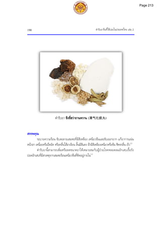 ตํารับยาจีนที่ใชบอยในประเทศไทย เลม 2
190
สรรพคุณ
ระบายความรอน ขับละลายเสมหะที่มีสีเหลือง เหนียวขนและขับออกยาก แกอาการแนน
หนาอก เหนื่อยหรืออึดอัด หรือคลื่นไสอาเจียน ลิ้นมีสีแดง ฝามีสีเหลืองเหนียวหรือขน ชีพจรลื่น เร็ว1,3
ตํารับยานี้สามารถเพิ่มหรือลดขนาดยาใหเหมาะสมกับผูปวยโรคหลอดลมอักเสบเรื้อรัง
ปอดอักเสบที่มีสาเหตุจากเสมหะรอนเหนียวขนที่ติดอยูภายใน1,3
ตํารับยา ชิงชี่ฮวาถานหวาน (清气化痰丸)
Page 213
 