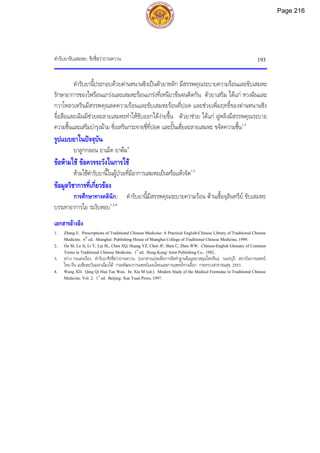 ตํารับยาขับเสมหะ: ชิงชี่ฮวาถานหวาน 193
ตํารับยานี้ประกอบดวยตานหนานซิงเปนตัวยาหลัก มีสรรพคุณระบายความรอนและขับเสมหะ
รักษาอาการของไฟรอนแกรงและเสมหะรอนแกรงที่เหนียวขนจนติดกัน ตัวยาเสริม ไดแก หวงฉินและ
กวาโหลวเหรินมีสรรพคุณลดความรอนและขับเสมหะรอนที่ปอด และชวยเพิ่มฤทธิ์ของตานหนานซิง
จื่อสือและเฉินผีชวยละลายเสมหะทําใหขับออกไดงายขึ้น ตัวยาชวย ไดแก ฝูหลิงมีสรรพคุณระบาย
ความชื้นและเสริมบํารุงมาม ซิ่งเหรินกระจายชี่ที่ปอด และปนเซี่ยละลายเสมหะ ขจัดความชื้น1,3
รูปแบบยาในปจจุบัน
ยาลูกกลอน ยาเม็ด ยาตม4
ขอหามใช ขอควรระวังในการใช
หามใชตํารับยานี้ในผูปวยที่มีอาการเสมหะเย็นหรือแหงจัด1,3
ขอมูลวิชาการที่เกี่ยวของ
การศึกษาทางคลินิก: ตํารับยานี้มีสรรพคุณระบายความรอน ตานเชื้อจุลินทรีย ขับเสมหะ
บรรเทาอาการไอ ระงับหอบ1,3,4
เอกสารอางอิง
1. Zhang E. Prescriptions of Traditional Chinese Medicine: A Practical English-Chinese Library of Traditional Chinese
Medicine. 6th
ed. Shanghai: Publishing House of Shanghai College of Traditional Chinese Medicine, 1999.
2. Ou M, Lu X, Li Y, Lai SL, Chen XQ, Huang YZ, Chen JF, Shen C, Zhen WW. Chinese-English Glossary of Common
Terms in Traditional Chinese Medicine. 1st
ed. Hong Kong: Joint Publishing Co., 1982.
3. สวาง กอแสงเรือง. ตํารับยาชิงชี่ฮวาถานหวาน. [เอกสารแปลเพื่อการจัดทําฐานขอมูลยาสมุนไพรจีน]. นนทบุรี: สถาบันการแพทย
ไทย-จีน เอเชียตะวันออกเฉียงใต กรมพัฒนาการแพทยแผนไทยและการแพทยทางเลือก กระทรวงสาธารณสุข, 2551.
4. Wang XD. Qing Qi Hua Tan Wan. In: Xia M (ed.). Modern Study of the Medical Formulae in Traditional Chinese
Medicine. Vol. 2. 1st
ed. Beijing: Xue Yuan Press, 1997.
Page 216
 