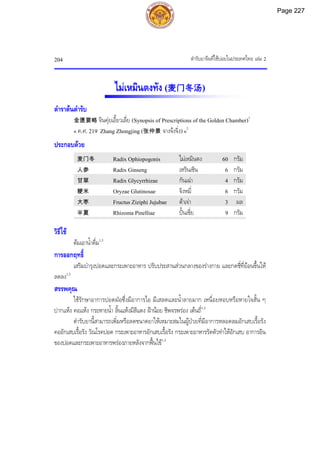 ตํารับยาจีนที่ใชบอยในประเทศไทย เลม 2
204
ไมเหมินตงทัง (麦门冬汤)
ตําราตนตํารับ
金匮要略 จินคุยเอี้ยวเลี่ย (Synopsis of Prescriptions of the Golden Chamber)1
« ค.ศ. 219 Zhang Zhongjing (张仲景 จางจงจิ่ง)»2
ประกอบดวย
麦门冬 Radix Ophiopogonis ไมเหมินตง 60 กรัม
人参 Radix Ginseng เหรินเซิน 6 กรัม
甘草 Radix Glycyrrhizae กันเฉา 4 กรัม
粳米 Oryzae Glutinosae จิงหมี่ 6 กรัม
大枣 Fructus Ziziphi Jujubae ตาเจา 3 ผล
半夏 Rhizoma Pinelliae ปนเซี่ย 9 กรัม
วิธีใช
ตมเอาน้ําดื่ม1,3
การออกฤทธิ์
เสริมบํารุงปอดและกระเพาะอาหาร ปรับประสานสวนกลางของรางกาย และกดชี่ที่ยอนขึ้นให
ลดลง1,3
สรรพคุณ
ใชรักษาอาการปอดฝอซึ่งมีอาการไอ มีเสลดและน้ําลายมาก เหนื่อยหอบหรือหายใจสั้น ๆ
ปากแหง คอแหง กระหายน้ํา ลิ้นแหงมีสีแดง ฝานอย ชีพจรพรอง เตนถี่1,3
ตํารับยานี้สามารถเพิ่มหรือลดขนาดยาใหเหมาะสมในผูปวยที่มีอาการหลอดลมอักเสบเรื้อรัง
คออักเสบเรื้อรัง วัณโรคปอด กระเพาะอาหารอักเสบเรื้อรัง กระเพาะอาหารรัดตัวทําใหอักเสบ อาการอิน
ของปอดและกระเพาะอาหารพรองภายหลังจากฟนไข1,3
Page 227
 