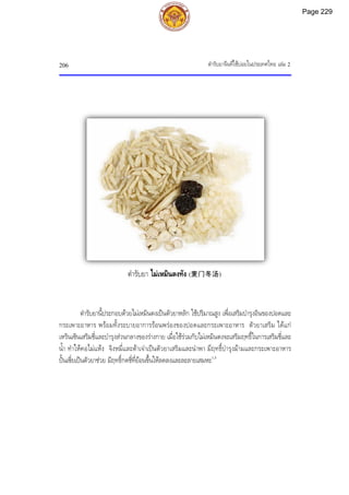ตํารับยาจีนที่ใชบอยในประเทศไทย เลม 2
206
ตํารับยานี้ประกอบดวยไมเหมินตงเปนตัวยาหลัก ใชปริมาณสูง เพื่อเสริมบํารุงอินของปอดและ
กระเพาะอาหาร พรอมทั้งระบายอาการรอนพรองของปอดและกระเพาะอาหาร ตัวยาเสริม ไดแก
เหรินเซินเสริมชี่และบํารุงสวนกลางของรางกาย เมื่อใชรวมกับไมเหมินตงจะเสริมฤทธิ์ในการเสริมชี่และ
น้ํา ทําใหคอไมแหง จิงหมี่และตาเจาเปนตัวยาเสริมและนําพา มีฤทธิ์บํารุงมามและกระเพาะอาหาร
ปนเซี่ยเปนตัวยาชวย มีฤทธิ์กดชี่ที่ยอนขึ้นใหลดลงและละลายเสมหะ1,3
ตํารับยา ไมเหมินตงทัง (麦门冬汤)
Page 229
 