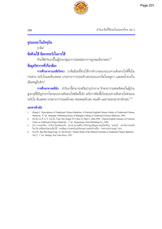 ตํารับยาจีนที่ใชบอยในประเทศไทย เลม 2
208
รูปแบบยาในปจจุบัน
ยาตม4
ขอหามใช ขอควรระวังในการใช
หามใชตํารับยานี้ในผูปวยกลุมอาการปอดฝอจากการถูกลมเย็นกระทบ1,3
ขอมูลวิชาการที่เกี่ยวของ
การศึกษาทางเภสัชวิทยา: ยาตมมีฤทธิ์ชวยใหการทํางานของระบบทางเดินหายใจดีขึ้นใน
กระตาย ระงับไอและขับเสมหะ บรรเทาอาการปอดอักเสบระยะแรกเริ่มในหนูขาว และลดน้ําตาลใน
เลือดหนูถีบจักร4
การศึกษาทางคลินิก: ตํารับยานี้สามารถเสริมบํารุงรางกาย รักษาอาการเสลดติดคอในผูปวย
สูงอายุที่มีปญหาจากโรคระบบทางเดินหายใจชนิดเรื้อรัง ระงับการติดเชื้อในระบบทางเดินหายใจสวนบน
ระงับไอ ขับเสมหะ บรรเทาอาการปอดอักเสบ หลอดลมอักเสบ คอแหง และกระเพาะอาหารอักเสบ1,3,4
เอกสารอางอิง
1. Zhang E. Prescriptions of Traditional Chinese Medicine: A Practical English-Chinese Library of Traditional Chinese
Medicine. 6th
ed. Shanghai: Publishing House of Shanghai College of Traditional Chinese Medicine, 1999.
2. Ou M, Lu X, Li Y, Lai SL, Chen XQ, Huang YZ, Chen JF, Shen C, Zhen WW. Chinese-English Glossary of Common
Terms in Traditional Chinese Medicine. 1st
ed. Hong Kong: Joint Publishing Co., 1982.
3. สวาง กอแสงเรือง. ตํารับยาไมเหมินตงทัง. [เอกสารแปลเพื่อการจัดทําฐานขอมูลยาสมุนไพรจีน]. นนทบุรี: สถาบันการแพทย
ไทย-จีน เอเชียตะวันออกเฉียงใต กรมพัฒนาการแพทยแผนไทยและการแพทยทางเลือก กระทรวงสาธารณสุข, 2551.
4. XuCH. MaiMenDongTang. In:XiaM(ed.). ModernStudyoftheMedicalFormulaeinTraditionalChineseMedicine.
Vol.2. 1st
ed. Beijing: Xue Yuan Press, 1997.
Page 231
 