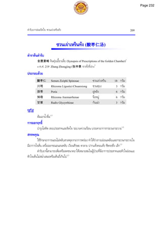 ตํารับยากลอมจิตใจ: ซวนเจาเหรินทัง 209
ซวนเจาเหรินทัง (酸枣仁汤)
ตําราตนตํารับ
金匮要略 จินคุยเอี้ยวเลี่ย (Synopsis of Prescriptions of the Golden Chamber)1
« ค.ศ. 219 Zhang Zhongjing (张仲景 จางจงจิ่ง)»2
ประกอบดวย
酸枣仁 Semen Ziziphi Spinosae ซวนเจาเหริน 18 กรัม
川芎 Rhizoma Ligustici Chuanxiong ชวนซฺยง 3 กรัม
茯苓 Poria ฝูหลิง 6 กรัม
知母 Rhizoma Anemarrhenae จือหมู 6 กรัม
甘草 Radix Glycyrrhizae กันเฉา 3 กรัม
วิธีใช
ตมเอาน้ําดื่ม1,3
การออกฤทธิ์
บํารุงโลหิต สงบประสาทและจิตใจ ระบายความรอน บรรเทาอาการกระวนกระวาย1,3
สรรพคุณ
ใชรักษาอาการนอนไมหลับสาเหตุจากอาการพรอง ทําใหรางกายออนเพลียและกระวนกระวายใจ
มีอาการใจสั่น เหงื่อออกขณะนอนหลับ เวียนศีรษะ ตาลาย ปากแหงคอแหง ชีพจรตึง เล็ก1,3
ตํารับยานี้สามารถเพิ่มหรือลดขนาดยาใหเหมาะสมในผูปวยที่มีอาการประสาทและหัวใจออนแอ
หัวใจเตนไมสม่ําเสมอหรือเตนถี่เกินไป1,3
Page 232
 