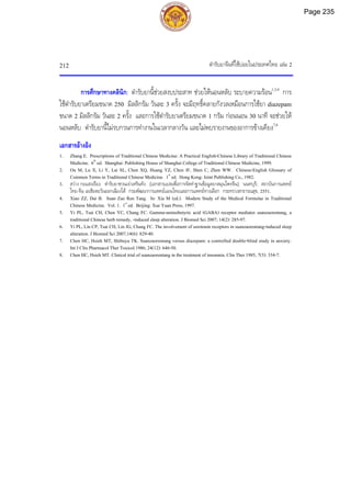 ตํารับยาจีนที่ใชบอยในประเทศไทย เลม 2
212
การศึกษาทางคลินิก: ตํารับยานี้ชวยสงบประสาท ชวยใหนอนหลับ ระบายความรอน1,3,4
การ
ใชตํารับยาเตรียมขนาด 250 มิลลิกรัม วันละ 3 ครั้ง จะมีฤทธิ์คลายกังวลเหมือนการใชยา diazepam
ขนาด 2 มิลลิกรัม วันละ 2 ครั้ง และการใชตํารับยาเตรียมขนาด 1 กรัม กอนนอน 30 นาที จะชวยให
นอนหลับ ตํารับยานี้ไมรบกวนการทํางานในเวลากลางวัน และไมพบรายงานของอาการขางเคียง7,8
เอกสารอางอิง
1. Zhang E. Prescriptions of Traditional Chinese Medicine: A Practical English-Chinese Library of Traditional Chinese
Medicine. 6th
ed. Shanghai: Publishing House of Shanghai College of Traditional Chinese Medicine, 1999.
2. Ou M, Lu X, Li Y, Lai SL, Chen XQ, Huang YZ, Chen JF, Shen C, Zhen WW. Chinese-English Glossary of
Common Terms in Traditional Chinese Medicine. 1st
ed. Hong Kong: Joint Publishing Co., 1982.
3. สวาง กอแสงเรือง. ตํารับยาซวนเจาเหรินทัง. [เอกสารแปลเพื่อการจัดทําฐานขอมูลยาสมุนไพรจีน]. นนทบุรี: สถาบันการแพทย
ไทย-จีน เอเชียตะวันออกเฉียงใต กรมพัฒนาการแพทยแผนไทยและการแพทยทางเลือก กระทรวงสาธารณสุข, 2551.
4. Xiao ZZ, Dai B. Suan Zao Ren Tang. In: Xia M (ed.). Modern Study of the Medical Formulae in Traditional
Chinese Medicine. Vol. 1. 1st
ed. Beijing: Xue Yuan Press, 1997.
5. Yi PL, Tsai CH, Chen YC, Chang FC. Gamma-aminobutyric acid (GABA) receptor mediates suanzaorentang, a
traditional Chinese herb remedy, -induced sleep alteration. J Biomed Sci 2007; 14(2): 285-97.
6. Yi PL, Lin CP, Tsai CH, Lin JG, Chang FC. The involvement of serotonin receptors in suanzaorentang-induced sleep
alteration. J Biomed Sci 2007;14(6): 829-40.
7. Chen HC, Hsieh MT, Shibuya TK. Suanzaorentang versus diazepam: a controlled double-blind study in anxiety.
Int J Clin Pharmacol Ther Toxicol 1986; 24(12): 646-50.
8. Chen HC, Hsieh MT. Clinical trial of suanzaorentang in the treatment of insomnia. Clin Ther 1985; 7(3): 334-7.
Page 235
 