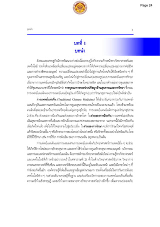 บทนํา 1
บทที่ 1
บทนํา
สังคมและเศรษฐกิจมีการพัฒนาอยางตอเนื่องควบคูไปกับความกาวหนาทางวิทยาศาสตรและ
เทคโนโลยี รวมทั้งสิ่งแวดลอมที่เปลี่ยนแปลงอยูตลอดเวลา ทําใหเกิดความเปลี่ยนแปลงอยางมากตอชีวิต
และการดํารงชีพของมนุษย ความเปลี่ยนแปลงเหลานี้นําไปสูการเกิดโรคภัยไขเจ็บชนิดตาง ๆ ที่
บุคลากรดานสาธารณสุขตองเผชิญ และยังนําไปสูการเปลี่ยนแปลงของรูปแบบการแพทยและการรักษา
เนื่องจากการแพทยแผนปจจุบันมีขอจํากัดในการรักษาโรคบางชนิด และในบางดานของการดูแลสุขภาพ
ทําใหชุมชนนานาชาติไดตระหนักวา การบูรณาการระหวางปรัชญาดานสุขภาพและการรักษา ซึ่งรวม
การแพทยแผนจีนและการแพทยแผนปจจุบัน ทําใหเกิดรูปแบบการรักษาสุขภาพแบบใหมเปนสิ่งจําเปน
การแพทยแผนจีน (Traditional Chinese Medicine) ไดเขามามีบทบาทรวมกับการแพทย-
แผนปจจุบันและการแพทยแผนไทยในการดูแลสุขภาพของคนไทยเปนเวลานานแลว โดยเขามาพรอม
คนจีนที่อพยพเขามาในประเทศไทยตั้งแตยุคกรุงสุโขทัย การแพทยแผนจีนมีการดูแลรักษาสุขภาพ
2 สวน คือ สวนของการปองกันและสวนของการรักษาโรค ในสวนของการปองกัน การแพทยแผนจีนจะ
เนนสุขภาพจิตและกายที่แข็งแรง หลีกเลี่ยงความแปรปรวนของสภาพอากาศ นอกจากนี้ยังมีการปองกัน
เมื่อเกิดโรคแลว เพื่อไมใหโรคลุกลามไปสูอวัยวะอื่น ในสวนของการรักษา จะมีการรักษาโรคหรือสาเหตุที่
แทจริงของอวัยวะนั้น ๆ หรือรักษาอาการของโรคอยางใดอยางหนึ่ง หรือรักษาทั้งสองอยางไปพรอมกัน โดย
มีวิธีที่ใชรักษา เชน การใชยา การฝงเข็ม-รมยา การนวดจีน (ทุยหนา) เปนตน
การแพทยแผนจีนและการผสมผสานการแพทยแผนจีนกับวิทยาศาสตรการแพทยอื่น ๆ จะชวย
ใหเกิดวิธีการใหมของการรักษาสุขภาพ และลดคาใชจายในการดูแลรักษาสุขภาพของมนุษย นวัตกรรม
และการเผยแพรศาสตรการแพทยแผนจีน ตองการหลักของวิทยาศาสตรสมัยใหม ความรูทางวิทยาศาสตร
และเทคโนโลยีที่กาวหนาอยางรวดเร็วในศตวรรษที่ 21 ทั้งในดานวิทยาศาสตรชีวภาพ วิทยาการ
สารสนเทศศาสตรที่ซับซอน และศาสตรเชิงระบบเหลานี้ยืนอยูในระดับแนวหนา และยังมีสาขาใหม ๆ ที่
กําลังจะเกิดขึ้นอีก องคความรูที่เพิ่มขึ้นและฐานขอมูลจํานวนมาก รวมทั้งเครื่องมือในการวิเคราะหและ
เทคโนโลยีตาง ๆ จะชวยอธิบายทฤษฎีพื้นฐาน และสงเสริมนวัตกรรมของการแพทยแผนจีนเพื่อเพิ่ม
ความเขาใจเชิงทฤษฎี และเขาใจความหมายทางวิทยาศาสตรอยางลึกซึ้ง เพิ่มความปลอดภัย
Page 24
 