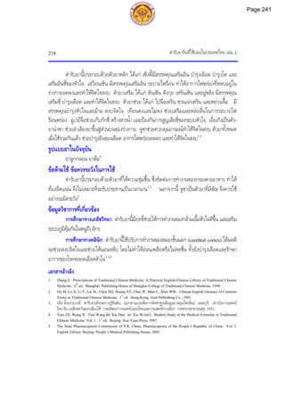 ตํารับยาจีนที่ใชบอยในประเทศไทย เลม 2
218
ตํารับยานี้ประกอบดวยตัวยาหลัก ไดแก เซิงตี้มีสรรพคุณเสริมอิน บํารุงเลือด บํารุงไต และ
เสริมอินชี่ของหัวใจ เสฺวียนเซิน มีสรรพคุณเสริมอิน ระบายไฟรอน ทําใหอาการไฟพรองที่หลบอยูใน
รางกายลดลงและทําใหจิตใจสงบ ตัวยาเสริม ไดแก ตันเซิน ตังกุย เหรินเซิน และฝูหลิง มีสรรพคุณ
เสริมชี่ บํารุงเลือด และทําใหจิตใจสงบ ตัวยาชวย ไดแก ไปจื่อเหริน ซวนเจาเหริน และหยวนจื้อ มี
สรรพคุณบํารุงหัวใจและมาม สงบจิตใจ เทียนตงและไมตง ชวยเสริมและหลอลื่นในการระบายไฟ
รอนพรอง อูเวยจื่อชวยเก็บกักชี่ สรางสารนํ้า และปองกันการสูญเสียชี่ของระบบหัวใจ เจี๋ยเกิงเปนตัว-
ยานําพา ชวยลําเลียงยาขึ้นสูสวนบนของรางกาย จูซาชวยควบคุมอารมณทําใหจิตใจสงบ ตัวยาทั้งหมด
เมื่อใชรวมกันแลว ชวยบํารุงอินของเลือด อาการไฟพรองลดลง และทําใหจิตใจสงบ1,3
รูปแบบยาในปจจุบัน
ยาลูกกลอน ยาตม4
ขอหามใช ขอควรระวังในการใช
ตํารับยานี้ประกอบดวยตัวยาที่ใหความชุมชื้น ซึ่งขัดตอการทํางานของกระเพาะอาหาร ทําให
ทองอืดแนน จึงไมเหมาะที่จะรับประทานเปนเวลานาน1,3
นอกจากนี้ จูซาเปนตัวยาที่มีพิษ จึงควรใช
อยางระมัดระวัง5
ขอมูลวิชาการที่เกี่ยวของ
การศึกษาทางเภสัชวิทยา: ตํารับยานี้มีฤทธิ์ชวยใหการทํางานของกลามเนื้อหัวใจดีขึ้น และเสริม
ระบบภูมิคุมกันในหนูถีบจักร
การศึกษาทางคลินิก: ตํารับยานี้ใชปรับการทํางานของสมองชั้นนอก (cerebral cortex) ไดผลดี
จะชวยสงบจิตใจและชวยใหนอนหลับ โดยไมทําใหออนเพลียหรือไมสดชื่น ทั้งยังบํารุงเลือดและรักษา
อาการของโรคหลอดเลือดหัวใจ1,3,4
เอกสารอางอิง
1. Zhang E. Prescriptions of Traditional Chinese Medicine: A Practical English-Chinese Library of Traditional Chinese
Medicine. 6th
ed. Shanghai: Publishing House of Shanghai College of Traditional Chinese Medicine, 1999.
2. Ou M, Lu X, Li Y, Lai SL, Chen XQ, Huang YZ, Chen JF, Shen C, Zhen WW. Chinese-English Glossary of Common
Terms in Traditional Chinese Medicine. 1st
ed. Hong Kong: Joint Publishing Co., 1982.
3. จรัส ตั้งอรามวงศ. ตํารับยาเทียนหวางปูซินตัน. [เอกสารแปลเพื่อการจัดทําฐานขอมูลยาสมุนไพรจีน]. นนทบุรี: สถาบันการแพทย
ไทย-จีน เอเชียตะวันออกเฉียงใต กรมพัฒนาการแพทยแผนไทยและการแพทยทางเลือก กระทรวงสาธารณสุข, 2551.
4. Xiao ZZ, Wang X. Tian Wang Bu Xin Dan. In: Xia M (ed.). Modern Study of the Medical Formulae in Traditional
Chinese Medicine. Vol. 1. 1st
ed. Beijing: Xue Yuan Press, 1997.
5. The State Pharmacopoeia Commission of P.R. China. Pharmacopoeia of the People’s Republic of China. Vol. I.
English Edition. Beijing: People’s Medical Publishing House, 2005.
Page 241
 