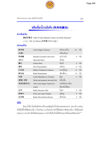 ตํารับยาบรรเทาอาการลม: หลิงเจี่ยวโกวเถิงทัง 225
หลิงเจี่ยวโกวเถิงทัง (羚角钩藤汤)
ตําราตนตํารับ
通俗伤寒论 ทงสูซางหานลุน (Popular Treatise on Febrile Diseases)1
« ค.ศ. 1182 Liu Wansu (刘完素 หลิวหวานซู) »2
ประกอบดวย
羚羊角
(先煎)
Cornu Saigae Tataricae หลิงหยางเจี่ยว
(เซียนเจียน)
4.5 กรัม
双钩藤
(后入)
Ramulus Uncariae cum Uncis
(decocted later)
ซวงโกวเถิง
(โฮวรู)
9 กรัม
桑叶 Folium Mori ซังเยี่ย 6 กรัม
菊花 Flos Chrysanthemi จฺหวีฮวา 9 กรัม
川贝母 Bulbus Fritillariae Cirrhosae ชวนเปยหมู 12 กรัม
鲜生地 Radix Rehmanniae เซียนตี้หวง 15 กรัม
竹茹
(鲜制, 与羚
羊角先煎代水)
Caulis Bambusae in Taeniam
(fresh and prepared, decocted first
with Cornu Saigae Tataricae in
water)
จูหรู
(เซียนจื้อ,
ยฺหวีหลิงหยางเจี่ยว
เซียนเจียไตสุย)
9 กรัม
白芍 Radix Paeoniae Alba ไปเสา 9 กรัม
茯神木 Poria cum Ligno Hospite ฝูเสินมู 9 กรัม
生甘草 Radix Glycyrrhizae Recens เซิงกันเฉา 3 กรัม
วิธีใช
ตมเอาน้ําดื่ม โดยตมหลิงหยางเจี่ยวและจูหรูดวยน้ําปริมาณพอเหมาะนาน 20 นาที เอาเฉพาะ
น้ําที่ตมไดไปใชตมตัวยาอื่น ๆ ในตํารับยา ยกเวนซวงโกวเถิงใหใสหลังจากตมตัวยาอื่น ๆ ใหเดือดแลว
ประมาณ 5-10นาที แลวจึงตมตอประมาณ 5นาที เพื่อปองกันไมใหสารออกฤทธิ์ระเหยหรือสลายไป1,3,4
Page 248
 