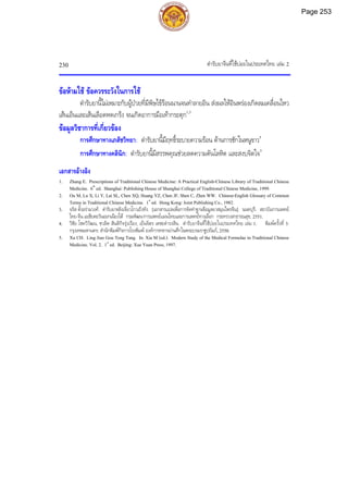 ตํารับยาจีนที่ใชบอยในประเทศไทย เลม 2
230
ขอหามใช ขอควรระวังในการใช
ตํารับยานี้ไมเหมาะกับผูปวยที่มีพิษไขรอนนานจนทําลายอิน สงผลใหอินพรองเกิดลมเคลื่อนไหว
เสนเอ็นและเสนเลือดหดเกร็ง จนเกิดอาการมือเทากระตุก1,3
ขอมูลวิชาการที่เกี่ยวของ
การศึกษาทางเภสัชวิทยา: ตํารับยานี้มีฤทธิ์ระบายความรอน ตานการชักในหนูขาว5
การศึกษาทางคลินิก: ตํารับยานี้มีสรรพคุณชวยลดความดันโลหิต และสงบจิตใจ5
เอกสารอางอิง
1. Zhang E. Prescriptions of Traditional Chinese Medicine: A Practical English-Chinese Library of Traditional Chinese
Medicine. 6th
ed. Shanghai: Publishing House of Shanghai College of Traditional Chinese Medicine, 1999.
2. Ou M, Lu X, Li Y, Lai SL, Chen XQ, Huang YZ, Chen JF, Shen C, Zhen WW. Chinese-English Glossary of Common
Terms in Traditional Chinese Medicine. 1st
ed. Hong Kong: Joint Publishing Co., 1982.
3. จรัส ตั้งอรามวงศ. ตํารับยาหลิงเจี่ยวโกวเถิงทัง. [เอกสารแปลเพื่อการจัดทําฐานขอมูลยาสมุนไพรจีน]. นนทบุรี: สถาบันการแพทย
ไทย-จีน เอเชียตะวันออกเฉียงใต กรมพัฒนาการแพทยแผนไทยและการแพทยทางเลือก กระทรวงสาธารณสุข, 2551.
4. วิชัย โชควิวัฒน, ชวลิต สันติกิจรุงเรือง, เย็นจิตร เตชะดํารงสิน. ตํารับยาจีนที่ใชบอยในประเทศไทย เลม 1. พิมพครั้งที่ 3.
กรุงเทพมหานคร: สํานักพิมพกิจการโรงพิมพ องคการทหารผานศึกในพระบรมราชูปถัมภ, 2550.
5. Xu CH. Ling Jiao Gou Teng Tang. In: Xia M (ed.). Modern Study of the Medical Formulae in Traditional Chinese
Medicine. Vol. 2. 1st
ed. Beijing: Xue Yuan Press, 1997.
Page 253
 