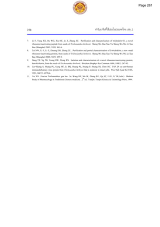 ตํารับยาจีนที่ใชบอยในประเทศไทย เลม 2
238
7. Li F, Yang XX, Hu WG, Xia HC, Li Z, Zhang ZC. Purification and characterization of trichokirin-S1, a novel
ribosome-inactivating peptide from seeds of Trichosanthes kirilowii. Sheng Wu Hua Xue Yu Sheng Wu Wu Li Xue
Bao (Shanghai) 2003; 35(9): 841-6.
8. Tai NW, Li F, Li Z, Zhuang DH, Zhang ZC. Purification and partial characterization of S-trichokirin, a new small
ribosome-inactivating protein, from seeds of Trichosanthes kirilowii. Sheng Wu Hua Xue Yu Sheng Wu Wu Li Xue
Bao (Shanghai) 2000; 32(5): 495-8.
9. Dong TX, Ng TB, Yeung HW, Wong RN. Isolation and characterization of a novel ribosome-inactivating protein,
beta-kirilowin, from the seeds of Trichosanthes kirilowii. Biochem Biophys Res Commun 1994; 199(1): 387-93.
10. Lee-Huang S, Huang PL, Kung HF, Li BQ, Huang PL, Huang P, Huang HI, Chen HC. TAP 29: an anti-human
immunodeficiency virus protein from Trichosanthes kirilowii that is nontoxic to intact cells. Proc Natl Acad Sci USA.
1991; 88(15): 6570-4.
11. Liu XD. Fructus Trichosanthes: gua lou. In: Wang BX, Ma JK, Zheng WL, Qu SY, Li R, Li YK (eds.). Modern
Study of Pharmacology in Traditional Chinese medicine. 2nd
ed. Tianjin: Tianjin Science & Technology Press, 1999.
Page 261
 