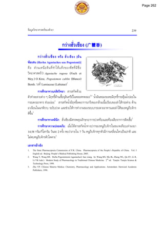 ขอมูลวิทยาศาสตรของตัวยา 239
กวางฮั่วเซียง (广藿香)
กวางฮั่วเซียง หรือ ฮั่วเซียง [ตน
พิมเสน (Herba Agastaches seu Pogostemi)]
คือ สวนเหนือดินที่ทําใหแหงของพืชที่มีชื่อ
วิทยาศาสตรวา Agastache rugosa (Fisch et
Mey.) O.Ktze, Pogostemon cablin (Blanco)
Benth. วงศ Lamiaceae (Labiatae)1
การศึกษาทางเภสัชวิทยา: สารสกัดดวย
ตัวทําละลายตาง ๆ มีฤทธิ์ตานเชื้อจุลินทรียในหลอดทดลอง2,3
น้ํามันหอมระเหยมีฤทธิ์กระตุนน้ํายอยใน
กระเพาะอาหาร ชวยยอย3
สารสกัดน้ํามีฤทธิ์ลดอาการเกร็งของกลามเนื้อเรียบของลําไสกระตาย ตาน
อาเจียนในนกพิราบ ระงับปวด และชวยใหการทํางานของระบบกระเพาะอาหารและลําไสของหนูถีบจักร
ดีขึ้น2
การศึกษาทางคลินิก: ฮั่วเซียงมีสรรพคุณรักษาอาการปวดทองและทองเสียจากการติดเชื้อ2
การศึกษาความปลอดภัย: เมื่อใหสารสกัดน้ําทางปากของหนูถีบจักรในขนาดเทียบเทาผงยา
14.58 กรัม/กิโลกรัม วันละ 2 ครั้ง พบวาภายใน 7 วัน หนูถีบจักรทุกตัวมีการเคลื่อนไหวเปนปกติ และ
ไมพบหนูถีบจักรตัวใดตาย2
เอกสารอางอิง
1. The State Pharmacopoeia Commission of P.R. China. Pharmacopoeia of the People’s Republic of China. Vol. I
English ed. Beijing: People’s Medical Publishing House, 2005.
2. Wang Y, Wang BX. Herba Pogostemonis (agastaches): huo xiang. In: Wang BX, Ma JK, Zheng WL, Qu SY, Li R,
Li YK (eds.). Modern Study of Pharmacology in Traditional Chinese Medicine. 2nd
ed. Tianjin: Tianjin Science &
Technology Press, 1999.
3. Zhu YP. Chinese Materia Medica: Chemistry, Pharmacology and Applications. Amsterdam: Harwood Academic
Publishers, 1998.
2 เซนติเมตร
Page 262
 