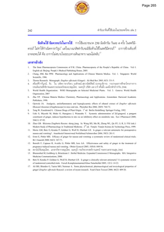 ตํารับยาจีนที่ใชบอยในประเทศไทย เลม 2
242
ขอหามใช ขอควรระวังในการใช: การใชผงยาขนาด 250 มิลลิกรัม วันละ 4 ครั้ง ในสตรีมี-
ครรภ ไมทําใหกําเนิดทารกวิรูป5
แตในบางเภสัชตํารับจะมีขอหามใชในสตรีมีครรภ15
อาการขางเคียงที่
อาจจะพบได คือ อาการไมสบายในระบบทางเดินอาหาร นอนไมหลับ17
เอกสารอางอิง
1. The State Pharmacopoeia Commission of P.R. China. Pharmacopoeia of the People’s Republic of China. Vol. I.
English ed. Beijing: People’s Medical Publishing House, 2005.
2. Chang, HM, But PPH. Pharmacology and Applications of Chinese Materia Medica. Vol. 1. Singapore: World
Scientific, 1986.
3. Thorne Research. Monograph: Zingiber officinale (Ginger). Alt Med Rev 2003; 8(3): 331-5.
4. สรอยศิริ ทวีบูรณ. ขิง. ใน: บพิตร กลางกัลยา, นงลักษณ สุขวาณิชยศิลป (บรรณาธิการ). รายงานผลการศึกษาโครงการการ
ประเมินประสิทธิภาพและความปลอดภัยของยาสมุนไพร. นนทบุรี: บริษัท เอส อาร พริ้นติ้ง แมสโปรดักส จํากัด, 2544.
5. World Health Organization. WHO Monographs on Selected Medicinal Plants. Vol. 3. Geneva: World Health
Organization, 2007
6. Zhu YP. Chinese Materia Medica: Chemistry, Pharmacology and Applications. Amsterdam: Harwood Academic
Publishers, 1998.
7. Ojewole JA. Analgesic, antiinflammatory and hypoglycaemic effects of ethanol extract of Zingiber officinale
(Roscoe) rhizomes (Zingiberaceae) in mice and rats. Phytother Res 2006; 20(9): 764-72.
8. Tang W, Eisenbrand G. Chinese Drugs of Plant Origin. 1st
ed. Berlin Heidelberg: Springer-Verlag, 1992.
9. Ueki S, Miyoshi M, Shido O, Hasegawa J, Watanabe T. Systemic administration of [6]-gingerol, a pungent
constituent of ginger, induces hypothermia in rats via an inhibitory effect on metabolic rate. Eur J Pharmacol 2008;
584(1): 87-92.
10. Zhao GB. Rhizoma Zingiberis Recens: sheng jiang. In: Wang BX, Ma JK, Zheng WL, Qu SY, Li R, Li YK (eds.).
Modern Study of Pharmacology in Traditional Medicine. 2nd
ed. Tianjin: Tianjin Science & Technology Press, 1999.
11. Morin AM, Betz O, Kranke P, Geldner G, Wulf H, Eberhart LH. Is ginger a relevant antiemetic for postoperative
nausea and vomiting?. Anasthesiol Intensivmed Notfallmed Schmerzther 2004; 39(5): 281-5.
12. Ernst E, Pittler MH. Efficacy of ginger for nausea and vomiting: a systematic review of randomized clinical trials.
Br J Anaesth 2000; 84(3): 367-71.
13. Borrelli F, Capasso R, Aviello G, Pittler MH, Izzo AA. Effectiveness and safety of ginger in the treatment of
pregnancy-induced nausea and vomiting. Obstet Gynecol 2005; 105(4): 849-56.
14. สถาบันวิจัยสมุนไพร. เอกสารวิชาการสมุนไพร. นนทบุรี: กรมวิทยาศาสตรการแพทย กระทรวงสาธารณสุข, 2543.
15. Blumenthal M, Goldberg A, Brinckman J. Herbal Medicine. Expanded Commission E Monographs. MA: Integrative
Medicine Communications, 2000.
16. Betz O, Kranke P, Geldner G, Wulf H, Eberhart LH. Is ginger a clinically relevant antiemetic? A systematic review
of randomized controlled trials. Forsch Komplementarmed Klass Naturheilkd 2005; 12(1): 14-23.
17. Ali BH, Blunden G, Tanira MO, Nemmar A. Some phytochemical, pharmacological and toxicological properties of
ginger (Zingiber officinale Roscoe): a review of recent research. Food Chem Toxicol 2008; 46(2): 409-20.
Page 265
 