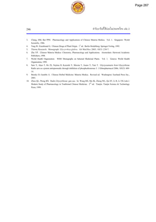 ตํารับยาจีนที่ใชบอยในประเทศไทย เลม 2
246
3. Chang, HM, But PPH. Pharmacology and Applications of Chinese Materia Medica. Vol. 1. Singapore: World
Scientific, 1986.
4. Tang W, Eisenbrand G. Chinese Drugs of Plant Origin. 1st
ed. Berlin Heidelberg: Springer-Verlag, 1992.
5. Thorne Research. Monograph: Glycyrrhiza glabra. Alt Med Rev 2005; 10(3): 230-7.
6. Zhu YP. Chinese Materia Medica: Chemistry, Pharmacology and Applications. Amsterdam: Harwood Academic
Publishers, 1998.
7. World Health Organization. WHO Monographs on Selected Medicinal Plants. Vol. 1. Geneva: World Health
Organization,1999.
8. Sato Y, Akao T, He JX, Nojima H, Kuraishi Y, Morota T, Asano Y, Tani T. Glycycoumarin from Glycyrrhizae
Radix acts as a potent antispasmodic through inhibition of phosphodiesterase 3. J Ethnopharmacol 2006; 105(3): 409-
14.
9. Bensky D, Gamble A. Chinese Herbal Medicine: Materia Medica. Revised ed. Washington: Eastland Press Inc.,
2003.
10. Zhou QL, Wang BX. Radix Glycyrrhizae: gan cao. In: Wang BX, Ma JK, Zheng WL, Qu SY, Li R, Li YK (eds.).
Modern Study of Pharmacology in Traditional Chinese Medicine. 2nd
ed. Tianjin: Tianjin Science & Technology
Press, 1999.
Page 267
 