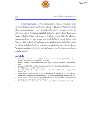 ตํารับยาจีนที่ใชบอยในประเทศไทย เลม 2
248
การศึกษาความปลอดภัย: การศึกษาพิษเฉียบพลันโดยการปอนยาตมใหหนูถีบจักร พบวา
ขนาดของยาตมเทียบเทาผงยาที่ทําใหสัตวทดลองตายรอยละ 50 (LD50) มีคาเทากับ 29 กรัม/กิโลกรัม
เมื่อใหสาร rhynchophylline ทางปากและฉีดเขาชองทองหนูถีบจักร พบวาขนาดของสารที่ทําให
สัตวทดลองตาย มีคาเทากับ 514.6 และ 144.2 มิลลิกรัม/กิโลกรัม ตามลําดับ เมื่อใหยาตมแกกระตาย
ในขนาด 5 กรัม/กิโลกรัม วันละ 2 ครั้ง เปนเวลา 10 วัน ไมพบอาการพิษอยางมีนัยสําคัญ เมื่อใหสาร
กลุมแอลคาลอยดรวมทางปากหนูขาวอายุนอย ขนาด 50 มิลลิกรัม/กิโลกรัม วันละครั้ง ติดตอกัน 14 วัน
ไมพบอาการพิษใด ๆ เมื่อใหสารดังกลาวในขนาด 50 และ 100 มิลลิกรัม/กิโลกรัม/วัน เปนเวลา 60 วัน
พบวาที่ขนาด 50 มิลลิกรัม/กิโลกรัม/วัน ไมมีผลตอการเจริญเติบโต เลือด และการทํางานของตับและ
ไต แตที่ขนาด 100 มิลลิกรัม/กิโลกรัม/วัน จะทําใหสัตวทดลองตาย และมีการเปลี่ยนแปลงพยาธิสภาพ
ของหัวใจ ตับและไต4-6
เอกสารอางอิง
1. The State Pharmacopoeia Commission of P.R. China. Pharmacopoeia of the People’s Republic of China. Vol. I.
English ed. Beijing: People’s Medical Publishing House, 2005.
2. Bensky D, Gamble A. Chinese Herbal Medicine: Materia Medica. Revised ed. Washington: Eastland Press Inc.,
2003.
3. สวนพฤกษศาสตรปาไม สํานักวิชาการปาไม กรมปาไม. ชื่อพรรณไมแหงประเทศไทย (เต็ม สมิตินันทน ฉบับแกไขเพิ่มเติม พ.ศ.2544).
พิมพครั้งที่2. กรุงเทพมหานคร: บริษัทประชาชน จํากัด, 2544.
4. Chang HM, But PPH. Pharmacology and Applications of Chinese Materia Medica. Vol. 2. Singapore: World
Scientific, 1987.
5. Jin RM. Ramulus Uncariae cum Uncis: gou teng. In: Wang BX, Ma JK, Zheng WL, Qu SY, Li R, Li YK (eds.).
Modern Study of Pharmacology in Traditional Medicine. 2nd
ed. Tianjin: Tianjin Science & Technology Press, 1999.
6. Shi JS, Yu JX, Chen XP, Xu RX. Pharmacological actions of Uncaria alkaloids, rhynchophylline and
isorhynchophylline. Acta Pharmacol Sin 2003; 24 (2): 97-101.
7. Xiao PG. Modern Chinese Materia Medica. Vol. 3. 1st
ed. Beijing: Hua Xue Gong Ye Publishing House, 2002.
Page 271
 