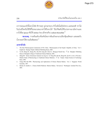 ตํารับยาจีนที่ใชบอยในประเทศไทย เลม 2
250
อาการจะรุนแรงถึงขั้นหายใจขัด ชักกระตุก รูมานตาขยาย หัวใจเตนไมเปนจังหวะ และหมดสติ หากไม
รีบชวยชีวิตหรือใชวิธีที่ไมเหมาะสมอาจทําใหถึงตายได วิธีแกพิษคือใหรับประทานยาเม็ดถานและ
ยาน้ําเชื่อม ipecac หรือให nitrites กอน แลวตามดวย sodium thiosulfate3-5
หมายเหตุ: การเตรียมตัวยาซิ่งเหรินโดยการตมแลวลอกเอาเปลือกหุมเมล็ดออก และผสมกับ
น้ําตาลจะทําใหความเปนพิษลดลง3-5
เอกสารอางอิง
1. The State Pharmacopoeia Commission of P.R. China. Pharmacopoeia of the People’s Republic of China. Vol. I.
English ed. Beijing: People’s Medical Publishing House, 2005.
2. Ye DJ, Zhang SC, Huang WL, Pan SH, Gong QF, Chen Q. Zhongyao Paozhi Xue. 7th
ed. Shanghai: Publishing
House of Shanghai College of Traditional Chinese Medicine, 2001.
3. Zhang BF. Semen Armeniacae Amarum: ku xing ren. In: Wang BX, Ma JK, Zheng WL, Qu SY, Li R, Li YK (eds.).
Modern Study of Pharmacology in Traditional Chinese Medicine. 2nd
ed. Tianjin: Tianjin Science & Technology
Press, 1999.
4. Chang HM, But PPH. Pharmacology and Applications of Chinese Materia Medica. Vol. 2. Singapore: World
Scientific, 1987.
5. Bensky D, Gamble A. Chinese Herbal Medicine: Materia Medica. Revised ed. Washington: Eastland Press Inc.,
2003.
Page 273
 