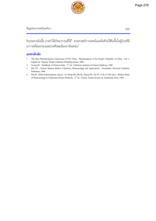ขอมูลวิทยาศาสตรของตัวยา 255
รับประทานจิงเจี้ย อาจทําใหเกิดอาการแพได4
ตามศาสตรการแพทยแผนจีนหามใชจิงเจี้ยในผูปวยที่มี
อาการเหงื่อออกเองและปวดศีรษะเนื่องจากอินพรอง2
เอกสารอางอิง
1. The State Pharmacopoeia Commission of P.R. China. Pharmacopoeia of the People’s Republic of China. Vol. I.
English ed. Beijing: People’s Medical Publishing House, 2005.
2. Yeung HC. Handbook of Chinese Herbs. 2nd
ed. California: Institute of Chinese Medicine, 1996.
3. Zhu YP. Chinese Materia Medica: Chemistry, Pharmacology and Applications. Amsterdam: Harwood Academic
Publishers, 1998.
4. Ma JK. Herba Schizonepetae: jing jie. In: Wang BX, Ma JK, Zheng WL, Qu SY, Li R, Li YK (eds.). Modern Study
of Pharmacology in Traditional Chinese Medicine. 2nd
ed. Tianjin: Tianjin Science & Technology Press, 1999.
Page 278
 