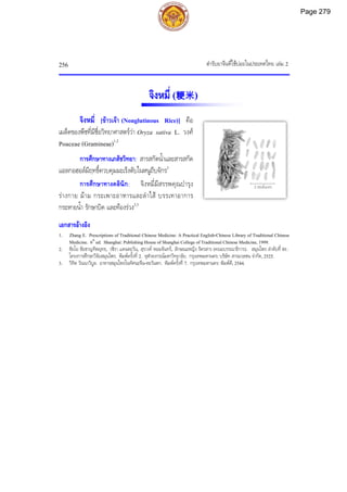 ตํารับยาจีนที่ใชบอยในประเทศไทย เลม 2
256
2 เซนติเมตร
จิงหมี่ (粳米)
จิงหมี่ [ขาวเจา (Nonglutinous Rice)] คือ
เมล็ดของพืชที่มีชื่อวิทยาศาสตรวา Oryza sativa L. วงศ
Poaceae (Gramineae)1,2
การศึกษาทางเภสัชวิทยา: สารสกัดน้ําและสารสกัด
แอลกอฮอลมีฤทธิ์ควบคุมมะเร็งตับในหนูถีบจักร2
การศึกษาทางคลินิก: จิงหมี่มีสรรพคุณบํารุง
รางกาย มาม กระเพาะอาหารและลําไส บรรเทาอาการ
กระหายน้ํา รักษาบิด และทองรวง2,3
เอกสารอางอิง
1. Zhang E. Prescriptions of Traditional Chinese Medicine: A Practical English-Chinese Library of Traditional Chinese
Medicine. 6th
ed. Shanghai: Publishing House of Shanghai College of Traditional Chinese Medicine, 1999.
2. ชัยโย ชัยชาญทิพยุทธ, วชิรา แดนตะวัน, สุรางค หอมจันทร, ลักษณะหญิง รัตรสาร (คณะบรรณาธิการ). สมุนไพร ลําดับที่ 01:
โครงการศึกษาวิจัยสมุนไพร. พิมพครั้งที่ 2. จุฬาลงกรณมหาวิทยาลัย. กรุงเทพมหานคร: บริษัท สารมวลชน จํากัด, 2525.
3. วิทิต วัณนาวิบูล. อาหารสมุนไพรในทัศนะจีน-ตะวันตก. พิมพครั้งที่ 7. กรุงเทพมหานคร: พิมพดี, 2544.
Page 279
 