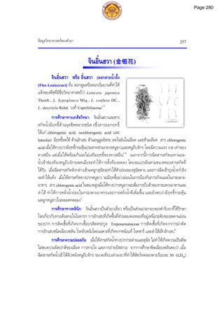 ขอมูลวิทยาศาสตรของตัวยา 257
2 เซนติเมตร
จินอิ๋นฮวา (金银花)
จินอิ๋นฮวา หรือ อิ๋นฮวา [ดอกสายน้ําผึ้ง
(Flos Lonicerae)] คือ ดอกตูมหรือดอกเริ่มบานที่ทําให
แหงของพืชที่มีชื่อวิทยาศาสตรวา Lonicera japonica
Thunb., L. hypoglauca Miq., L. confusa DC.,
L. dasystyla Rehd. วงศ Caprifoliaceae1,2
การศึกษาทางเภสัชวิทยา: จินอิ๋นฮวาและสาร
สกัดน้ํามีฤทธิ์ตานจุลชีพหลายชนิด (ซึ่งสารออกฤทธิ์
ไดแก chlorogenic acid, isochlorogenic acid และ
luteolin) มีฤทธิ์ลดไข ตานอักเสบ ตานอนุมูลอิสระ ลดไขมันในเลือด และหามเลือด สาร chlorogenic
acid เมื่อใหทางปากมีฤทธิ์กระตุนประสาทสวนกลางหนูขาวและหนูถีบจักร โดยมีความแรง 1/6 เทาของ
คาเฟอีน แตเมื่อใหพรอมกันจะไมเสริมฤทธิ์ของคาเฟอีน3-9
นอกจากนี้การฉีดสารสกัดเอทานอล-
น้ําเขาชองทองหนูถีบจักรเพศเมียจะทําใหการตั้งทองลดลง โดยจะแปรผันตามขนาดของสารสกัดที่
ไดรับ เมื่อฉีดสารสกัดดังกลาวเขามดลูกสุนัขจะทําใหตัวออนของสุนัขตาย และการฉีดเขาถุงน้ําคร่ําลิง
จะทําใหแทง เมื่อใหสารสกัดทางปากหนูขาว จะมีฤทธิ์อยางออนในการปองกันการเกิดแผลในกระเพาะ-
อาหาร สาร chlorogenicacid ในขนาดสูงเมื่อใหทางปากหนูขาวจะเพิ่มการบีบตัวของกระเพาะอาหารและ
ลําไส ทําใหการหลั่งน้ํายอยในกระเพาะอาหารและการหลั่งน้ําดีเพิ่มขึ้น และยังพบวามีฤทธิ์กระตุน
มดลูกหนูขาวในหลอดทดลอง3
การศึกษาทางคลินิก: จินอิ๋นฮวาเปนตัวยาเดี่ยว หรือเปนสวนประกอบของตํารับยาที่ใชรักษา
โรคเกี่ยวกับทางเดินหายใจในทารก การอักเสบที่เกิดขึ้นที่สวนของคอหอยที่อยูเหนือระดับของเพดานออน
ของปาก การติดเชื้อที่เกิดจากเชื้อปรสิตตระกูล Treponemataceae การติดเชื้อที่เกิดจากการผาตัด
การอักเสบชนิดเฉียบพลัน โรคผิวหนังโดยเฉพาะที่เกิดจากหนังแท โรคซาร และลําไสเล็กอักเสบ6
การศึกษาความปลอดภัย: เมื่อใหสารสกัดน้ําทางปากกระตายและสุนัข ไมทําใหเกิดความเปนพิษ
ไมพบความผิดปกติของเลือด การหายใจ และการถายปสสาวะ จากการศึกษาพิษเฉียบพลันพบวา เมื่อ
ฉีดสารสกัดน้ําเขาใตผิวหนังหนูถีบจักร ขนาดเทียบเทาผงยาที่ทําใหสัตวทดลองตายรอยละ 50 (LD50)
Page 280
 