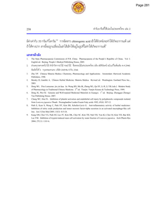 ตํารับยาจีนที่ใชบอยในประเทศไทย เลม 2
258
มีคาเทากับ 53 กรัม/กิโลกรัม3,6
การฉีดสาร chlorogenic acid เขาใตผิวหนังจะทําใหเกิดอาการแพ แต
ถาใหทางปาก สารนี้จะถูกเปลี่ยนในลําไสเล็กใหอยูในรูปที่ไมทําใหเกิดอาการแพ3
เอกสารอางอิง
1. The State Pharmacopoeia Commission of P.R. China. Pharmacopoeia of the People’s Republic of China. Vol. I.
English ed. Beijing: People’s Medical Publishing House, 2005.
2. สวนพฤกษศาสตรปาไม สํานักวิชาการปาไม กรมปาไม. ชื่อพรรณไมแหงประเทศไทย (เต็ม สมิตินันทน ฉบับแกไขเพิ่มเติม พ.ศ.2544).
พิมพครั้งที่2. กรุงเทพมหานคร: บริษัทประชาชน จํากัด, 2544.
3. Zhu YP. Chinese Materia Medica: Chemistry, Pharmacology and Applications. Amsterdam: Harwood Academic
Publishers, 1998.
4. Bensky D, Gamble A. Chinese Herbal Medicine: Materia Medica. Revised ed. Washington: Eastland Press Inc.,
2003.
5. Deng WL. Flos Lonicerae: jin yin hua. In: Wang BX, Ma JK, Zheng WL, Qu SY, Li R, Li YK (eds.). Modern Study
of Pharmacology in Traditional Chinese Medicine. 2nd
ed. Tianjin: Tianjin Science & Technology Press, 1999.
6. Deng JG, Wei SJ. Genuine and Well-reputed Medicinal Materials in Guangxi. 1st
ed. Beijing: Zhongguo Zhongyi
Yao Publishing House, 2007.
7. Chang WC, Hsu FL. Inhibition of platelet activation and endothelial cell injury by polyphenolic compounds isolated
from Lonicera japonica Thunb. Prostaglandins Leukot Essent Fatty acids 1992; 45(4): 307-12.
8. Parh E, Kum S, Wang C, Park SY, Kim BS, Schuller-Lavis G. Anti-inflammatory activity of herbal medicines:
Inhibition of nitric oxide production and tumor necrosis factor-alpha secretion in an activated macrophage-like cell
line. Am J Chin Med 2005; 33(3): 415-24.
9. Kang OH, Choi YA, Park HJ, Lee JY, Kim DK, Choi SC, Kim TH, Nah YH, Yun KJ, Choi SJ, Kim YH, Bae KH,
Lee YM. Inhibition of trypsin-induced mast cell activation by water fraction of Lonicera japonica. Arch Pharm Res
2004; 27(11): 1141-6.
Page 281
 