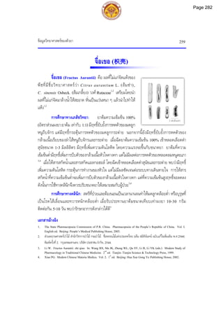 ขอมูลวิทยาศาสตรของตัวยา 259
2 เซนติเมตร
จื่อเขอ (枳壳)
จื่อเขอ (Fructus Aurantii) คือ ผลที่ไมแกจัดแหงของ
พืชที่มีชื่อวิทยาศาสตรวา Citrus aurantium L. (สมซา),
C. sinensis Osbeck. (สมเกลี้ยง) วงศ Rutaceae1,2
เตรียมโดยนํา
ผลที่ไมแกจัดมาลางน้ําใหสะอาด หั่นเปนแวนหนา ๆ แลวนําไปทําให
แหง1,2
การศึกษาทางเภสัชวิทยา: ยาตมความเขมขน 100%
(อัตราสวนผงยา:ยาตม เทากับ 1:1) มีฤทธิ์ยับยั้งการหดตัวของมดลูก
หนูถีบจักร แตมีฤทธิ์กระตุนการหดตัวของมดลูกกระตาย นอกจากนี้ยังมีฤทธิ์ยับยั้งการหดตัวของ
กลามเนื้อเรียบของลําไสหนูถีบจักรและกระตาย เมื่อฉีดยาตมความเขมขน 100% เขาหลอดเลือดดํา
สุนัขขนาด 1-3 มิลลิลิตร มีฤทธิ์เพิ่มความดันโลหิต โดยความแรงจะขึ้นกับขนาดยา ยาตมที่ความ
เขมขนต่ํามีฤทธิ์เพิ่มการบีบตัวของกลามเนื้อหัวใจคางคก แตไมมีผลตอการหดตัวของหลอดลมหนูตะเภา
3,4
เมื่อใหสารสกัดน้ําและสารสกัดแอลกอฮอล โดยฉีดเขาหลอดเลือดดําสุนัขและกระตาย พบวามีฤทธิ์
เพิ่มความดันโลหิต กระตุนการทํางานของหัวใจ แตไมมีผลชัดเจนตอระบบทางเดินหายใจ การใหสาร
สกัดน้ําที่ความเขมขนต่ําจะเพิ่มการบีบตัวของกลามเนื้อหัวใจคางคก แตที่ความเขมขนสูงฤทธิ์จะลดลง
ดังนั้นการใชทางคลินิกจึงควรปรับขนาดยาใหเหมาะสมกับผูปวย3,4
การศึกษาทางคลินิก: สตรีที่ปวยและตองนอนเปนเวลานานจนทําใหมดลูกคลอยต่ํา หรือบุรุษที่
เปนโรคไสเลื่อนและทวารหนักคลอยต่ํา เมื่อรับประทานยาตมขนาดเทียบเทาผงยา 10-30 กรัม
ติดตอกัน 5-10 วัน พบวารักษาอาการดังกลาวไดดี3
เอกสารอางอิง
1. The State Pharmacopoeia Commission of P.R. China. Pharmacopoeia of the People’s Republic of China. Vol. I.
English ed. Beijing: People’s Medical Publishing House, 2005.
2. สวนพฤกษศาสตรปาไม สํานักวิชาการปาไม กรมปาไม. ชื่อพรรณไมแหงประเทศไทย (เต็ม สมิตินันทน ฉบับแกไขเพิ่มเติม พ.ศ.2544).
พิมพครั้งที่2. กรุงเทพมหานคร: บริษัทประชาชน จํากัด, 2544.
3. Li W. Fructus Aurantii: zhi qiao. In: Wang BX, Ma JK, Zheng WL, Qu SY, Li R, Li YK (eds.). Modern Study of
Pharmacology in Traditional Chinese Medicine. 2nd
ed. Tianjin: Tianjin Science & Technology Press, 1999.
4. Xiao PG. Modern Chinese Materia Medica. Vol. 2. 1st
ed. Beijing: Hua Xue Gong Ye Publishing House, 2002.
Page 282
 