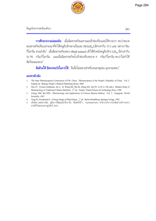 ขอมูลวิทยาศาสตรของตัวยา 261
การศึกษาความปลอดภัย: เมื่อฉีดสารสกัดเมทานอลเขาชองทองและใหทางปาก พบวาขนาด
ของสารสกัดเทียบเทาผงยาที่ทําใหหนูถีบจักรตายรอยละ 50 (LD50) มีคาเทากับ 17.1 และ 107.4 กรัม/
กิโลกรัม ตามลําดับ2
เมื่อฉีดสารสกัดเหลว (fluid extract) เขาใตผิวหนังหนูถีบจักร LD50 มีคาเทากับ
31.79 กรัม/กิโลกรัม และเมื่อฉีดสารสกัดน้ําเขาชองทองขนาด 5 กรัม/กิโลกรัม พบวาไมทําให
สัตวทดลองตาย3
ขอหามใช ขอควรระวังในการใช: จือจื่อไมเหมาะสําหรับคนธาตุออน อุจจาระเหลว5
เอกสารอางอิง
1. The State Pharmacopoeia Commission of P.R. China. Pharmacopoeia of the People’s Republic of China. Vol. I.
English ed. Beijing: People’s Medical Publishing House, 2005.
2. Hou JY. Fructus Gardeniae: zhi zi. In: Wang BX, Ma JK, Zheng WL, Qu SY, Li R, Li YK (eds.). Modern Study of
Pharmacology in Traditional Chinese Medicine. 2nd
ed. Tianjin: Tianjin Science & Technology Press, 1999.
3. Chang, HM, But PPH. Pharmacology and Applications of Chinese Materia Medica. Vol. 2. Singapore: World
Scientific, 1987.
4. Tang W, Eisenbrand G. Chinese Drugs of Plant Origin. 1st
ed. Berlin Heidelberg: Springer-Verlag, 1992.
5. เย็นจิตร เตชะดํารงสิน. คูมือการใชสมุนไพรไทย-จีน. พิมพครั้งที่ 1. กรุงเทพมหานคร: สํานักงานกิจการโรงพิมพ องคการทหาร
ผานศึกในพระบรมราชูปถัมภ, 2551.
Page 284
 