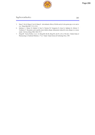 ขอมูลวิทยาศาสตรของตัวยา 263
5. Deng Y, Xie Q, Zhang S, Yao H, Zhang H. Anti-asthmatic effects of Perilla seed oil in the guinea pig in vitro and in
vivo. Planta Med 2007; 73 (1): 53-8.
6. Sanbonai, C, Takano H, Osakabe N, Sasa N, Natsume M, Yanagisawa R, Inoue K, Sadakane K, Ichinose T,
Yoshikawa T. Rosmarinic acid in perilla extract inhibits allergic inflammation induced by mite allergen, in a mouse
model. Clin Exp Allergy 2004; 34(6): 971-7.
7. Zhang BF. Fructus Perillae: zi su zi. In: Wang BX, Ma JK, Zheng WL, Qu SY, Li R, Li YK (eds.). Modern Study of
Pharmacology in Traditional Medicine. 2nd
ed. Tianjin: Tianjin Science & Technology Press, 1999.
Page 286
 