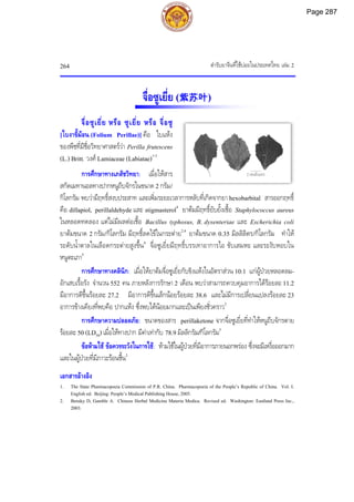 ตํารับยาจีนที่ใชบอยในประเทศไทย เลม 2
264
2 เซนติเมตร
จื่อซูเยี่ย (紫苏叶)
จื่อซูเยี่ย หรือ ซูเยี่ย หรือ จื่อซู
[ใบงาขี้มอน (Folium Perillae)] คือ ใบแหง
ของพืชที่มีชื่อวิทยาศาสตรวา Perilla frutescens
(L.) Britt. วงศ Lamiaceae (Labiatae)1-3
การศึกษาทางเภสัชวิทยา: เมื่อใหสาร
สกัดเมทานอลทางปากหนูถีบจักรในขนาด 2 กรัม/
กิโลกรัม พบวามีฤทธิ์สงบประสาท และเพิ่มระยะเวลาการหลับที่เกิดจากยา hexobarbital สารออกฤทธิ์
คือ dillapiol, perillaldehyde และ stigmasterol4
ยาตมมีฤทธิ์ยับยั้งเชื้อ Staphylococcus aureus
ในหลอดทดลอง แตไมมีผลตอเชื้อ Bacillus typhosus, B. dysenteriae และ Escherichia coli
ยาตมขนาด 2 กรัม/กิโลกรัม มีฤทธิ์ลดไขในกระตาย2,4
ยาตมขนาด 0.35 มิลลิลิตร/กิโลกรัม ทําให
ระดับน้ําตาลในเลือดกระตายสูงขึ้น4
จื่อซูเยี่ยมีฤทธิ์บรรเทาอาการไอ ขับเสมหะ และระงับหอบใน
หนูตะเภา5
การศึกษาทางคลินิก: เมื่อใหยาตมจื่อซูเยี่ยกับขิงแหงในอัตราสวน 10:1 แกผูปวยหลอดลม-
อักเสบเรื้อรัง จํานวน 552 คน ภายหลังการรักษา 2 เดือน พบวาสามารถควบคุมอาการไดรอยละ 11.2
มีอาการดีขึ้นรอยละ 27.2 มีอาการดีขึ้นเล็กนอยรอยละ 38.6 และไมมีการเปลี่ยนแปลงรอยละ 23
อาการขางเคียงที่พบคือ ปากแหง ซึ่งพบไดนอยมากและเปนเพียงชั่วคราว2
การศึกษาความปลอดภัย: ขนาดของสาร perillaketone จากจื่อซูเยี่ยที่ทําใหหนูถีบจักรตาย
รอยละ 50 (LD50) เมื่อใหทางปาก มีคาเทากับ 78.9 มิลลิกรัม/กิโลกรัม5
ขอหามใช ขอควรระวังในการใช: หามใชในผูปวยที่มีอาการภายนอกพรอง ซึ่งจะมีเหงื่อออกมาก
และในผูปวยที่มีภาวะรอนชื้น2
เอกสารอางอิง
1. The State Pharmacopoeia Commission of P.R. China. Pharmacopoeia of the People’s Republic of China. Vol. I.
English ed. Beijing: People’s Medical Publishing House, 2005.
2. Bensky D, Gamble A. Chinese Herbal Medicine Materia Medica. Revised ed. Washington: Eastland Press Inc.,
2003.
Page 287
 
