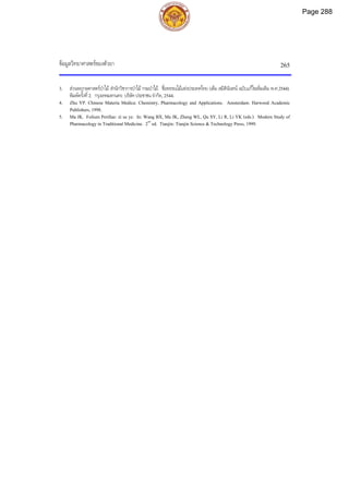 ขอมูลวิทยาศาสตรของตัวยา 265
3. สวนพฤกษศาสตรปาไม สํานักวิชาการปาไม กรมปาไม. ชื่อพรรณไมแหงประเทศไทย (เต็ม สมิตินันทน ฉบับแกไขเพิ่มเติม พ.ศ.2544).
พิมพครั้งที่2. กรุงเทพมหานคร: บริษัทประชาชน จํากัด, 2544.
4. Zhu YP. Chinese Materia Medica: Chemistry, Pharmacology and Applications. Amsterdam: Harwood Academic
Publishers, 1998.
5. Ma JK. Folium Perillae: zi su ye. In: Wang BX, Ma JK, Zheng WL, Qu SY, Li R, Li YK (eds.). Modern Study of
Pharmacology in Traditional Medicine. 2nd
ed. Tianjin: Tianjin Science & Technology Press, 1999.
Page 288
 