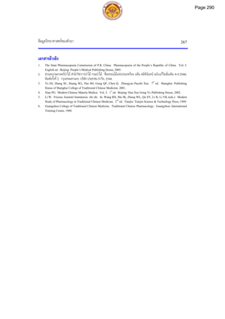 ขอมูลวิทยาศาสตรของตัวยา 267
เอกสารอางอิง
1. The State Pharmacopoeia Commission of P.R. China. Pharmacopoeia of the People’s Republic of China. Vol. I.
English ed. Beijing: People’s Medical Publishing House, 2005.
2. สวนพฤกษศาสตรปาไม สํานักวิชาการปาไม กรมปาไม. ชื่อพรรณไมแหงประเทศไทย (เต็ม สมิตินันทน ฉบับแกไขเพิ่มเติม พ.ศ.2544).
พิมพครั้งที่2. กรุงเทพมหานคร: บริษัทประชาชน จํากัด, 2544.
3. Ye DJ, Zhang SC, Huang WL, Pan SH, Gong QF, Chen Q. Zhongyao Paozhi Xue. 7th
ed. Shanghai: Publishing
House of Shanghai College of Traditional Chinese Medicine, 2001.
4. Xiao PG. Modern Chinese Materia Medica. Vol. 2. 1st
ed. Beijing: Hua Xue Gong Ye Publishing House, 2002.
5. Li W. Fructus Aurantii Immaturus: zhi shi. In: Wang BX, Ma JK, Zheng WL, Qu SY, Li R, Li YK (eds.). Modern
Study of Pharmacology in Traditional Chinese Medicine. 2nd
ed. Tianjin: Tianjin Science & Technology Press, 1999.
6. Guangzhou College of Traditional Chinese Medicine. Traditional Chinese Pharmacology. Guangzhou: International
Training Centre, 1988.
Page 290
 