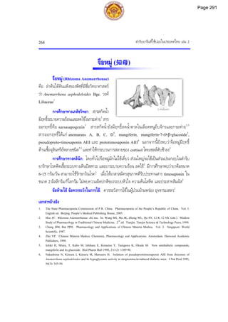 ตํารับยาจีนที่ใชบอยในประเทศไทย เลม 2
268
2 เซนติเมตร
จือหมู (知母)
จือหมู (Rhizoma Anemarrhenae)
คือ ลําตนใตดินแหงของพืชที่มีชื่อวิทยาศาสตร
วา Anemarrhena asphodeloides Bge. วงศ
Liliaceae1
การศึกษาทางเภสัชวิทยา: สารสกัดน้ํา
มีฤทธิ์ระบายความรอนและลดไขในกระตาย2
สาร
ออกฤทธิ์คือ sarsasapogenin3
สารสกัดน้ํายังมีฤทธิ์ลดน้ําตาลในเลือดหนูถีบจักรและกระตาย2,3
สารออกฤทธิ์ไดแก anemarans A, B, C, D4
, mangiferin, mangiferin-7-O-β-glucoside5
,
pseudoproto-timosaponin AIII และ prototimosaponin AIII6
นอกจากนี้ยังพบวาจือหมูมีฤทธิ์
ตานเชื้อจุลินทรียหลายชนิด2,3
และทําใหกระบวนการสลายของ cortisol โดยเซลลตับชาลง3
การศึกษาทางคลินิก: โดยทั่วไปจือหมูมักไมใชเดี่ยว สวนใหญจะใชเปนสวนประกอบในตํารับ
ยารักษาโรคติดเชื้อระบบทางเดินปสสาวะ และยาระบายความรอน ลดไข2
มีการศึกษาพบวายาตมขนาด
6-15 กรัม/วัน สามารถใชรักษาวัณโรค3
เมื่อใหอาสาสมัครสุขภาพดีรับประทานสาร timosaponin ใน
ขนาด 2 มิลลิกรัม/กิโลกรัม ไมพบความผิดปกติของระบบหัวใจ ความดันโลหิต และประสาทสัมผัส2
ขอหามใช ขอควรระวังในการใช: ควรระวังการใชในผูปวยมามพรอง อุจจาระเหลว2
เอกสารอางอิง
1. The State Pharmacopoeia Commission of P.R. China. Pharmacopoeia of the People’s Republic of China. Vol. I.
English ed. Beijing: People’s Medical Publishing House, 2005.
2. Hou JY. Rhizoma Anemarrhenae: zhi mu. In: Wang BX, Ma JK, Zheng WL, Qu SY, Li R, Li YK (eds.). Modern
Study of Pharmacology in Traditional Chinese Medicine. 2nd
ed. Tianjin: Tianjin Science & Technology Press, 1999.
3. Chang HM, But PPH. Pharmacology and Applications of Chinese Materia Medica. Vol. 2. Singapore: World
Scientific, 1987.
4. Zhu YP. Chinese Materia Medica: Chemistry, Pharmacology and Applications. Amsterdam: Harwood Academic
Publishers, 1998.
5. Ichiki H, Miura, T, Kubo M, Ishihara E, Komatsu Y, Tanigawa K, Okada M. New antidiabetic compounds,
mangiferin and its glucoside. Biol Pharm Bull 1998, 21(12): 1389-90.
6. Nakashima N, Kimura I, Kimura M, Matsuura H. Isolation of pseudoprototimosaponin AIII from rhizomes of
Anemarrhena asphodeloides and its hypoglycemic activity in streptozotocin-induced diabetic mice. J Nat Prod 1993,
56(3): 345-50.
Page 291
 