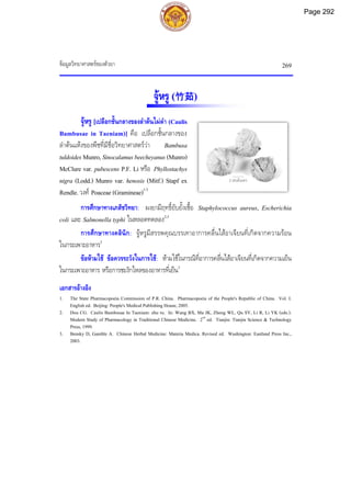 ขอมูลวิทยาศาสตรของตัวยา 269
2 เซนติเมตร
จูหรู (竹茹)
จูหรู [เปลือกชั้นกลางของลําตนไผดํา (Caulis
Bambusae in Taeniam)] คือ เปลือกชั้นกลางของ
ลําตนแหงของพืชที่มีชื่อวิทยาศาสตรวา Bambusa
tuldoidesMunro,Sinocalamusbeecheyanus(Munro)
McClure var. pubescens P.F. Li หรือ Phyllostachys
nigra (Lodd.) Munro var. henosis (Mitf.) Stapf ex
Rendle. วงศ Poaceae(Gramineae)1-3
การศึกษาทางเภสัชวิทยา: ผงยามีฤทธิ์ยับยั้งเชื้อ Staphylococcus aureus, Escherichia
coli และ Salmonella typhi ในหลอดทดลอง2,3
การศึกษาทางคลินิก: จูหรูมีสรรพคุณบรรเทาอาการคลื่นไสอาเจียนที่เกิดจากความรอน
ในกระเพาะอาหาร2
ขอหามใช ขอควรระวังในการใช: หามใชในกรณีที่อาการคลื่นไสอาเจียนที่เกิดจากความเย็น
ในกระเพาะอาหาร หรือการชะงักไหลของอาหารที่เย็น3
เอกสารอางอิง
1. The State Pharmacopoeia Commission of P.R. China. Pharmacopoeia of the People's Republic of China. Vol. I.
English ed. Beijing: People's Medical Publishing House, 2005.
2. Dou CG. Caulis Bambusae In Taeniam: zhu ru. In: Wang BX, Ma JK, Zheng WL, Qu SY, Li R, Li YK (eds.).
Modern Study of Pharmacology in Traditional Chinese Medicine. 2nd
ed. Tianjin: Tianjin Science & Technology
Press, 1999.
3. Bensky D, Gamble A. Chinese Herbal Medicine: Materia Medica. Revised ed. Washington: Eastland Press Inc.,
2003.
Page 292
 