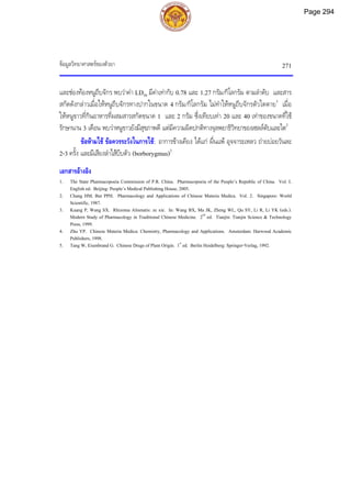 ขอมูลวิทยาศาสตรของตัวยา 271
และชองทองหนูถีบจักร พบวาคา LD50 มีคาเทากับ 0.78 และ 1.27 กรัม/กิโลกรัม ตามลําดับ และสาร
สกัดดังกลาวเมื่อใหหนูถีบจักรทางปากในขนาด 4 กรัม/กิโลกรัม ไมทําใหหนูถีบจักรตัวใดตาย3
เมื่อ
ใหหนูขาวที่กินอาหารที่ผสมสารสกัดขนาด 1 และ 2 กรัม ซึ่งเทียบเทา 20 และ 40 เทาของขนาดที่ใช
รักษานาน 3 เดือน พบวาหนูขาวยังมีสุขภาพดี แตมีความผิดปกติทางจุลพยาธิวิทยาของเซลลตับและไต2
ขอหามใช ขอควรระวังในการใช: อาการขางเคียง ไดแก ผื่นแพ อุจจาระเหลว ถายบอยวันละ
2-3 ครั้ง และมีเสียงลําไสบีบตัว (borborygmus)2
เอกสารอางอิง
1. The State Pharmacopoeia Commission of P.R. China. Pharmacopoeia of the People’s Republic of China. Vol. I.
English ed. Beijing: People’s Medical Publishing House, 2005.
2. Chang HM, But PPH. Pharmacology and Applications of Chinese Materia Medica. Vol. 2. Singapore: World
Scientific, 1987.
3. Kuang P, Wang SX. Rhizoma Alismatis: ze xie. In: Wang BX, Ma JK, Zheng WL, Qu SY, Li R, Li YK (eds.).
Modern Study of Pharmacology in Traditional Chinese Medicine. 2nd
ed. Tianjin: Tianjin Science & Technology
Press, 1999.
4. Zhu YP. Chinese Materia Medica: Chemistry, Pharmacology and Applications. Amsterdam: Harwood Academic
Publishers, 1998.
5. Tang W, Eisenbrand G. Chinese Drugs of Plant Origin. 1st
ed. Berlin Heidelberg: Springer-Verlag, 1992.
Page 294
 