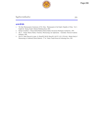 ขอมูลวิทยาศาสตรของตัวยา 273
เอกสารอางอิง
1. The State Pharmacopoeia Commission of P.R. China. Pharmacopoeia of the People’s Republic of China. Vol. I.
English Ed. Beijing: People’s Medical Publishing House, 2005.
2. Bensky D, Gamble A. Chinese Herbal Medicine Materia Medica. Revised ed, Washington: Eastland Inc., 1993.
3. Zhu Y. Chinese Materia Medica: Chemistry, Pharmacology and Applications. Amsterdam: Harwood Academic
Publishers, 1998.
4. Dou CG. Radix Platycodi: jie geng. In: Wang BX, Ma JK, Zheng WL, Qu SY, Li R, Li YK (eds.). Modern Study of
Pharmacology in Traditional Chinese Medicine. 2nd
ed. Tianjin: Tianjin Science & Technology Press, 1999.
Page 296
 