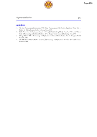 ขอมูลวิทยาศาสตรของตัวยา 275
เอกสารอางอิง
1. The State Pharmacopoeia Commission of P.R. China. Pharmacopoeia of the People’s Republic of China. Vol. I.
English ed. Beijing: People’s Medical Publishing House, 2005.
2. Li W. Pericarpium Citri Reticulatae: chen pi. In: Wang BX, Ma JK, Zheng WL, Qu SY, Li R, Li YK (eds.). Modern
Study of Pharmacology in Traditional Medicine. 2nd
ed. Tianjin: Tianjin Science & Technology Press, 1999.
3. Chang, HM, But PPH. Pharmacology and Applications of Chinese Materia Medica. Vol. 1. Singapore: World
Scientific, 1986.
4. Zhu YP. Chinese Materia Medica: Chemistry, Pharmacology and Applications. Australia: Harwood Academic
Publishers, 1998.
Page 298
 