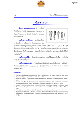 ตํารับยาจีนที่ใชบอยในประเทศไทย เลม 2
276
เฉียนหู(前胡)
เฉียนหู (Radix Peucedani) คือ รากแหงของ
พืชที่มีชื่อวิทยาศาสตรวา Peucedanum praeruptorum
Dunn, P. decursivum (Miq.) Maxim วงศ Apiaceae
(Umbelliferae)1
การศึกษาทางเภสัชวิทยา: น้ําตมมีฤทธิ์เพิ่ม
สารคัดหลั่งในทางเดินหายใจ ชวยบรรเทาอาการไอ
ขับเสมหะ2
สารสําคัญคือสารกลุมคูมาริน3
เฉียนหู และสาร nodakenetin, praeruptorin A มีฤทธิ์
ตานเชื้อแบคทีเรียหลายชนิด และเชื้อไวรัสหวัด2,4-6
มีฤทธิ์ขยายหลอดเลือด และเพิ่มการไหลเวียนของ
เลือด โดยสารสําคัญคือ pencordin2
เฉียนหูมีฤทธิ์ลดความดันโลหิต7
สารกลุมคูมารินมีฤทธิ์ยับยั้ง
เซลลมะเร็ง8-10
การศึกษาทางคลินิก: เฉียนหูมีสรรพคุณรักษาอาการไอที่มีเสมหะเหลืองขน1
รักษาโรคบิด
และลําไสอักเสบชนิดเรื้อรัง11
การศึกษาความปลอดภัย: การปอนเฉียนหูในสัตวทดลองไมพบพิษเฉียบพลัน เมื่อฉีดสาร
สกัดเอทิลแอซีเทตและสาร praeruptorin A เขาชองทองในขนาด 1 กรัม/กิโลกรัม มีผลทําให
สัตวทดลองตาย6
เอกสารอางอิง
1. The State Pharmacopoeia Commission of P.R. China. Pharmacopoeia of the People’s Republic of China. Vol. I.
English ed. Beijing: People’s Medical Publishing House, 2005.
2. Bensky D, Gamble A. Chinese Herbal Medicine: Materia Medica. Revised ed. Washington: Eastland Press Inc.,
2003.
3. Zhang C, Li W, Xiao YQ. Comparative studies on pharmacological effects of the main chemical constituents of
Peucedanum praeruptorum from He'nan and Jiangxi. Zhongguo Zhong Yao Za Zhi 2005; 30(17): 1356-8.
4. Xianqing C, Sengming L, Xian L, Ming O, Yanwen L, Xinchum L, Hesheng L, Ningsheng W. Traditional Chinese
Pharmacology. Guangzhou: International Training Centre, Guangzhou College of Traditional Chinese Medicine,
1988.
5. Yeung HC. Handbook of Chinese Herbs. 2nd
ed. California: Institute of Chinese Medicine, 1996.
6. Lu M, Nicoletti M, Battinelli L, Mazzanti G. Isolation of praeruptorins A and B from Peucedanum praeruptorum
Dunn. and their general pharmacological evaluation in comparison with extracts of the drug. Farmaco 2001; 56(5-7):
417-20.
2 เซนติเมตร
Page 299
 